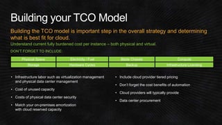 Building the TCO model is important step in the overall strategy and determining 
what is best fit for cloud. 
Understand current fully burdened cost per instance – both physical and virtual. 
DON’T FORGET TO INCLUDE: 
Physical Space Electricity / Fuel Blade Chassis Compute 
Storage Hardware Cycles Backup Infrastructure Licensing 
• Infrastructure labor such as virtualization management 
and physical data center management 
• Cost of unused capacity 
• Costs of physical data center security 
• Match your on-premises amortization 
with cloud reserved capacity 
• Include cloud provider tiered pricing 
• Don’t forget the cost benefits of automation 
• Cloud providers will typically provide 
• Data center procurement 
 