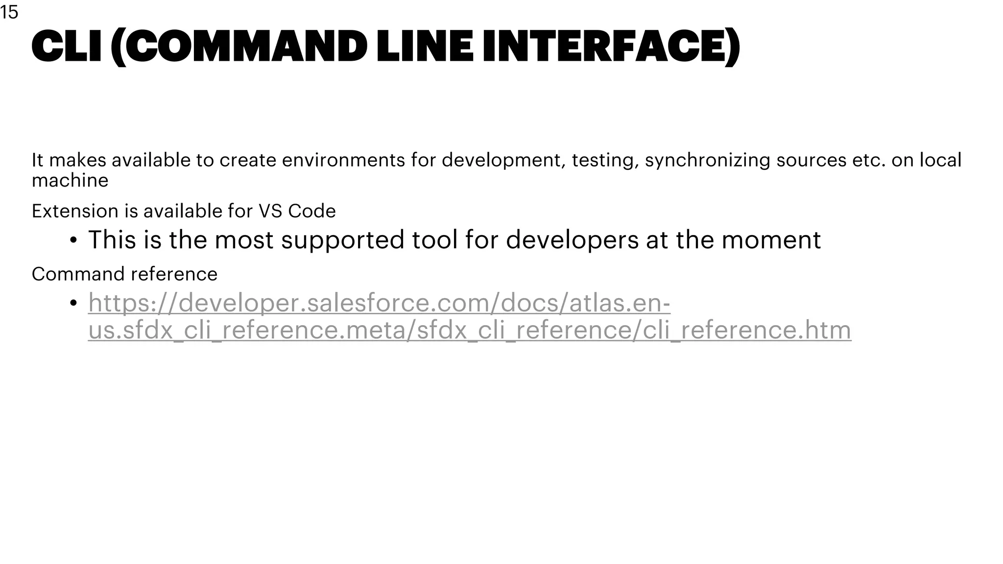 CLI (COMMAND LINE INTERFACE)
It makes available to create environments for development, testing, synchronizing sources etc. on local
machine
Extension is available for VS Code
• This is the most supported tool for developers at the moment
Command reference
• https://developer.salesforce.com/docs/atlas.en-
us.sfdx_cli_reference.meta/sfdx_cli_reference/cli_reference.htm
15
 