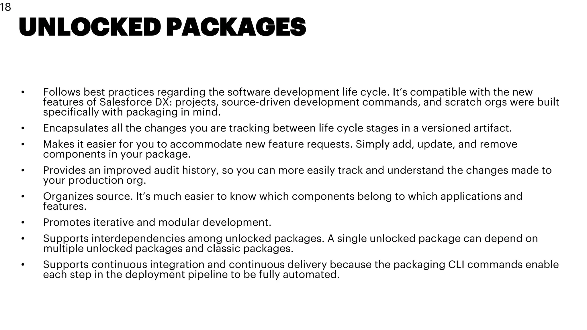 UNLOCKED PACKAGES
• Follows best practices regarding the software development life cycle. It’s compatible with the new
features of Salesforce DX: projects, source-driven development commands, and scratch orgs were built
specifically with packaging in mind.
• Encapsulates all the changes you are tracking between life cycle stages in a versioned artifact.
• Makes it easier for you to accommodate new feature requests. Simply add, update, and remove
components in your package.
• Provides an improved audit history, so you can more easily track and understand the changes made to
your production org.
• Organizes source. It’s much easier to know which components belong to which applications and
features.
• Promotes iterative and modular development.
• Supports interdependencies among unlocked packages. A single unlocked package can depend on
multiple unlocked packages and classic packages.
• Supports continuous integration and continuous delivery because the packaging CLI commands enable
each step in the deployment pipeline to be fully automated.
18
 