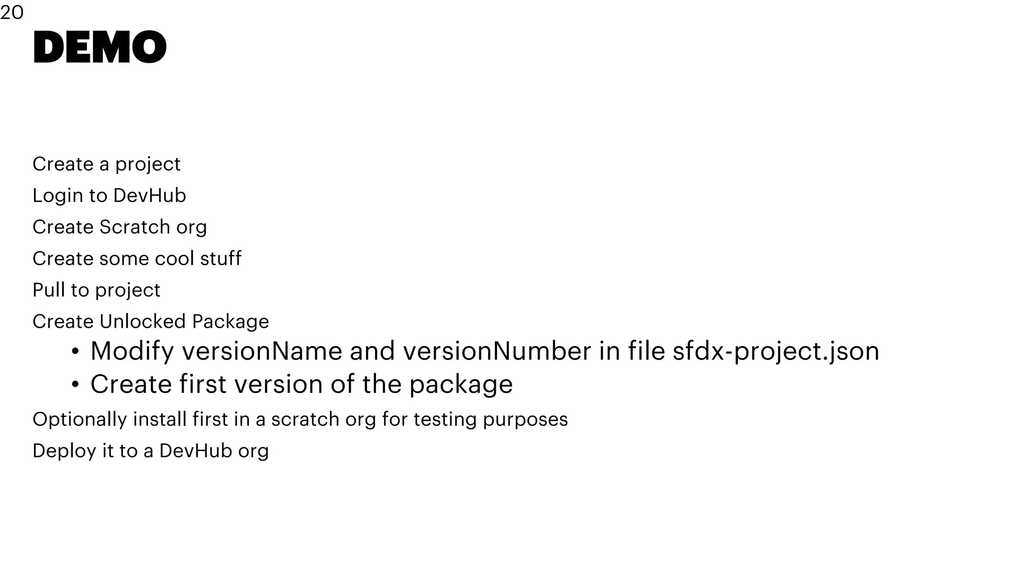 DEMO
Create a project
Login to DevHub
Create Scratch org
Create some cool stuff
Pull to project
Create Unlocked Package
• Modify versionName and versionNumber in file sfdx-project.json
• Create first version of the package
Optionally install first in a scratch org for testing purposes
Deploy it to a DevHub org
20
 