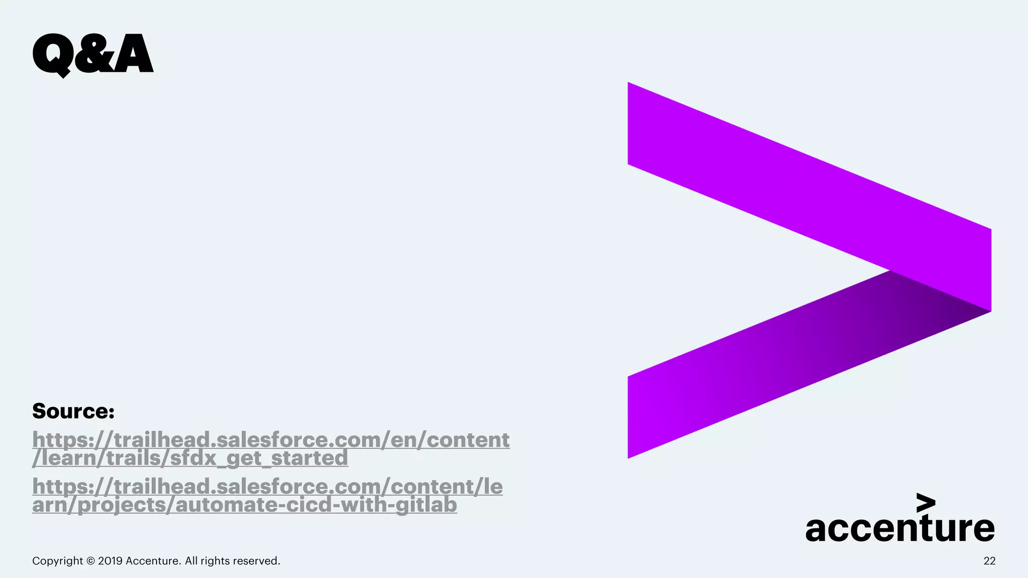 Q&A
Source:
https://trailhead.salesforce.com/en/content
/learn/trails/sfdx_get_started
https://trailhead.salesforce.com/content/le
arn/projects/automate-cicd-with-gitlab
Copyright © 2019 Accenture. All rights reserved. 22
 