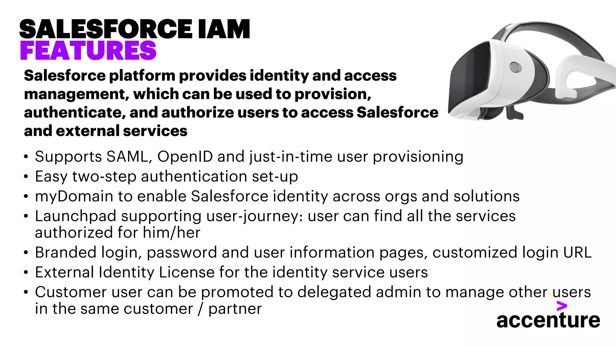 • Supports SAML, OpenID and just-in-time user provisioning
• Easy two-step authentication set-up
• myDomain to enable Salesforce identity across orgs and solutions
• Launchpad supporting user-journey: user can find all the services
authorized for him/her
• Branded login, password and user information pages, customized login URL
• External Identity License for the identity service users
• Customer user can be promoted to delegated admin to manage other users
in the same customer / partner
SALESFORCE IAM
FEATURES
Salesforce platform provides identity and access
management, which can be used to provision,
authenticate, and authorize users to access Salesforce
and external services
 