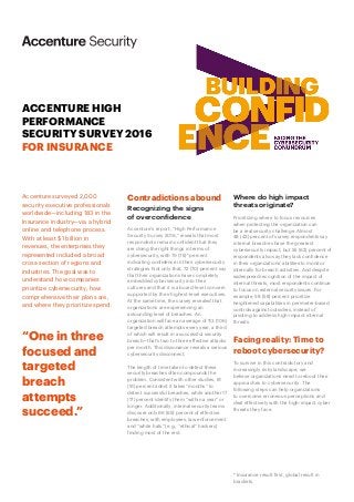 ACCENTURE HIGH
PERFORMANCE
SECURITY SURVEY 2016
FOR INSURANCE
Contradictions abound
Recognizing the signs
of overconfidence
Accenture’s report, “High Performance
Security Survey 2016,” reveals that most
respondents remain confident that they
are doing the right things in terms of
cybersecurity, with 79 (75)* percent
indicating confidence in their cybersecurity
strategies. Not only that, 72 (70) percent say
that their organizations have completely
embedded cybersecurity into their
cultures and that it is a board-level concern
supported by their highest-level executives.
At the same time, the survey revealed that
organizations are experiencing an
astounding level of breaches. An
organization will face an average of 113 (106)
targeted breach attempts every year, a third
of which will result in a successful security
breach—that’s two to three effective attacks
per month. This dissonance reveals a serious
cybersecurity disconnect.
The length of time taken to detect these
security breaches often compounds the
problem. Consistent with other studies, 61
(51) percent admit it takes “months” to
detect successful breaches, while another 17
(17) percent identify them “within a year” or
longer. Additionally, internal security teams
discover only 66 (65) percent of effective
breaches, with employees, law enforcement
and “white hats” (e.g., “ethical” hackers)
finding most of the rest.
Accenture surveyed 2,000
security executive professionals
worldwide—including 183 in the
Insurance industry—via a hybrid
online and telephone process.
With at least $1 billion in
revenues, the enterprises they
represented included a broad
cross-section of regions and
industries. The goal was to
understand how companies
prioritize cybersecurity, how
comprehensive their plans are,
and where they prioritize spend.
“One in three
focused and
targeted
breach
attempts
succeed.”
Where do high impact
threats originate?
Prioritizing where to focus resources
when protecting the organization can
be a real security challenge. Almost
48 (43) percent of survey respondents say
internal breaches have the greatest
cybersecurity impact, but 55 (62) percent of
respondents also say they lack confidence
in their organizations’ abilities to monitor
internally for breach activities. And despite
widespread recognition of the impact of
internal threats, most respondents continue
to focus on external security issues. For
example, 58 (58) percent prioritize
heightened capabilities in perimeter-based
controls against outsiders, instead of
pivoting to address high-impact internal
threats.
Facing reality: Time to
reboot cybersecurity?
To survive in this contradictory and
increasingly risky landscape, we
believe organizations need to reboot their
approaches to cybersecurity. The
following steps can help organizations
to overcome erroneous perceptions and
deal effectively with the high-impact cyber
threats they face.
* Insurance result first, global result in
brackets.
 