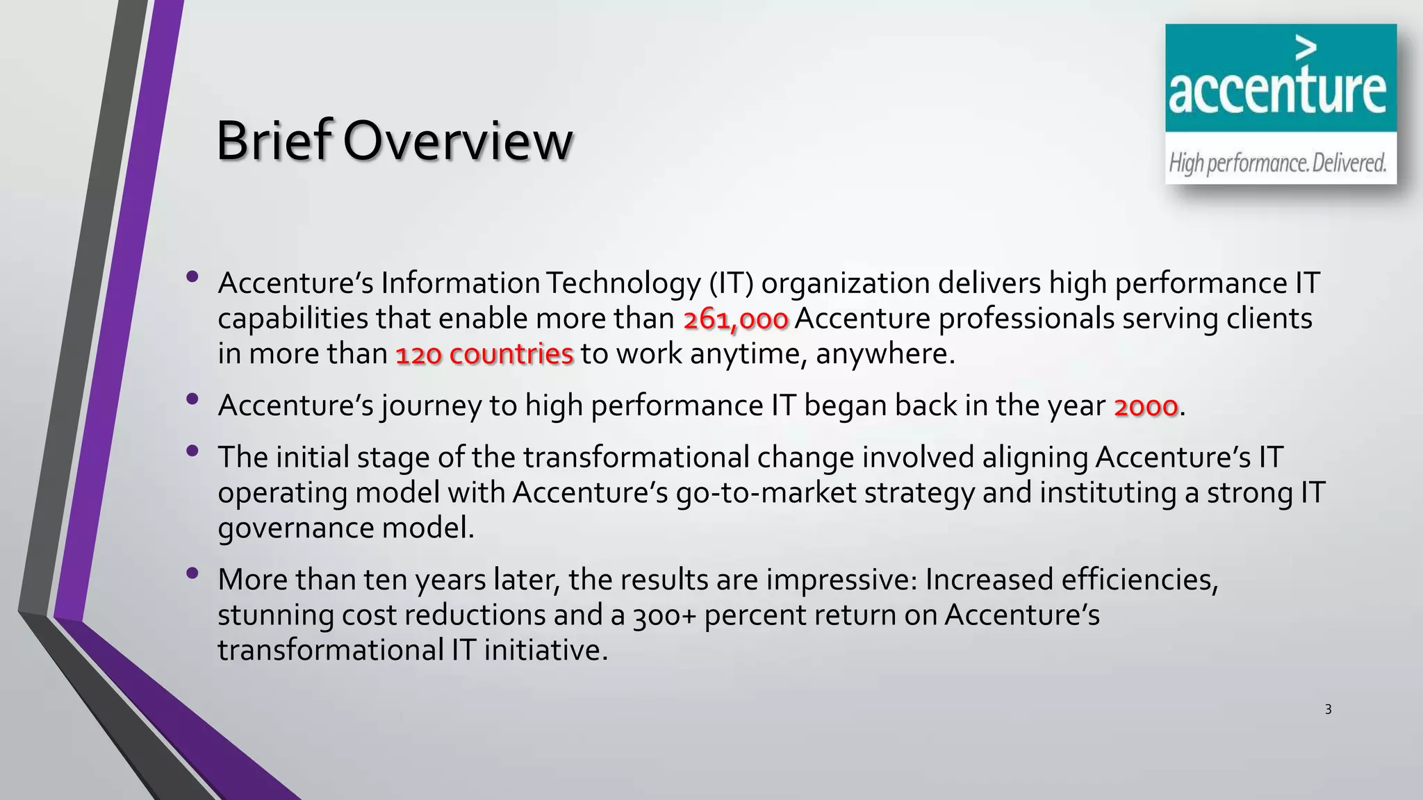 Brief Overview
•
•
•
•

Accenture’s Information Technology (IT) organization delivers high performance IT
capabilities that enable more than 261,000 Accenture professionals serving clients
in more than 120 countries to work anytime, anywhere.
Accenture’s journey to high performance IT began back in the year 2000.
The initial stage of the transformational change involved aligning Accenture’s IT
operating model with Accenture’s go-to-market strategy and instituting a strong IT
governance model.
More than ten years later, the results are impressive: Increased efficiencies,
stunning cost reductions and a 300+ percent return on Accenture’s
transformational IT initiative.
3

 