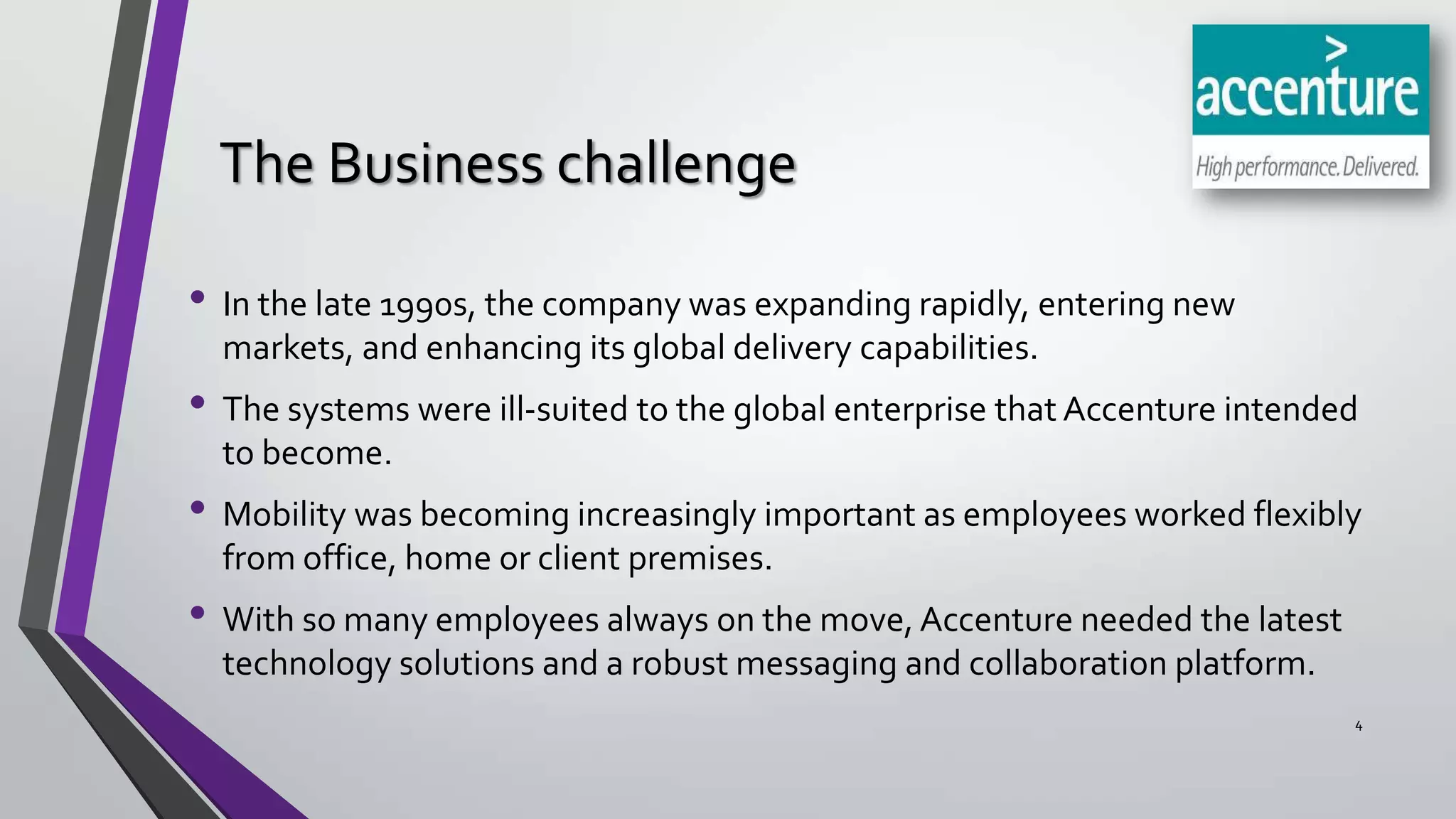 The Business challenge
• In the late 1990s, the company was expanding rapidly, entering new
markets, and enhancing its global delivery capabilities.

• The systems were ill-suited to the global enterprise that Accenture intended
to become.

• Mobility was becoming increasingly important as employees worked flexibly
from office, home or client premises.

• With so many employees always on the move, Accenture needed the latest
technology solutions and a robust messaging and collaboration platform.
4

 