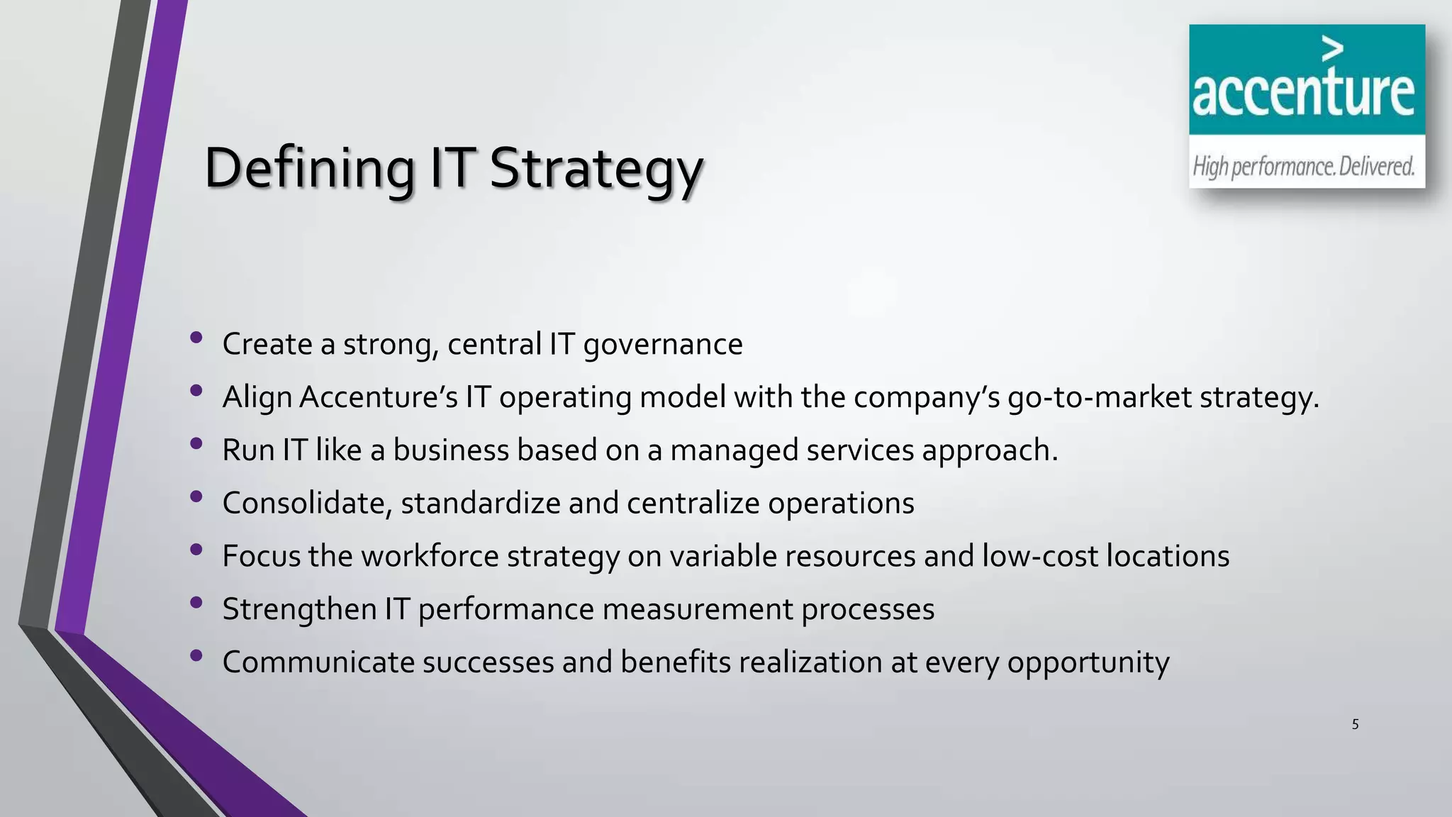 Defining IT Strategy
•
•
•
•
•
•
•

Create a strong, central IT governance
Align Accenture’s IT operating model with the company’s go-to-market strategy.
Run IT like a business based on a managed services approach.
Consolidate, standardize and centralize operations
Focus the workforce strategy on variable resources and low-cost locations
Strengthen IT performance measurement processes

Communicate successes and benefits realization at every opportunity
5

 