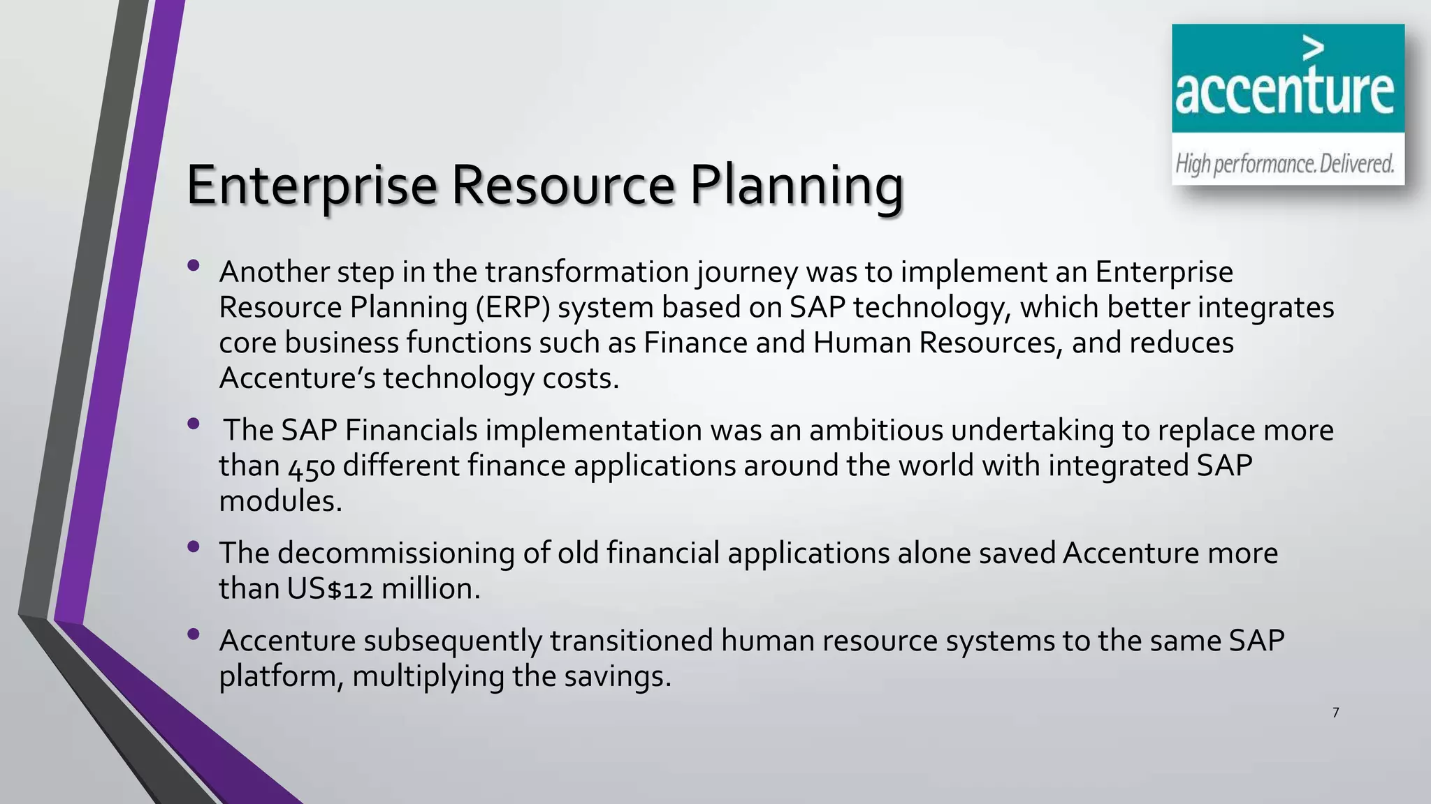 Enterprise Resource Planning
•
•

•
•

Another step in the transformation journey was to implement an Enterprise
Resource Planning (ERP) system based on SAP technology, which better integrates
core business functions such as Finance and Human Resources, and reduces
Accenture’s technology costs.
The SAP Financials implementation was an ambitious undertaking to replace more
than 450 different finance applications around the world with integrated SAP
modules.

The decommissioning of old financial applications alone saved Accenture more
than US$12 million.
Accenture subsequently transitioned human resource systems to the same SAP
platform, multiplying the savings.
7

 