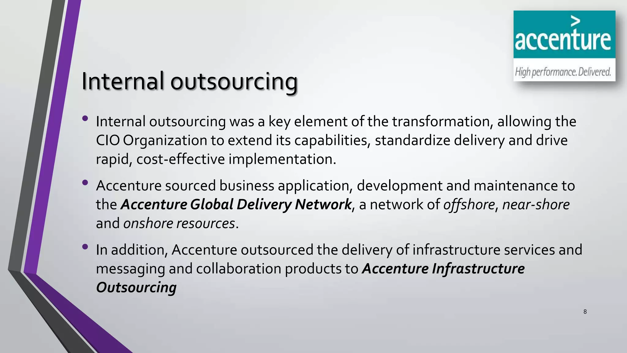 Internal outsourcing
• Internal outsourcing was a key element of the transformation, allowing the
CIO Organization to extend its capabilities, standardize delivery and drive
rapid, cost-effective implementation.

• Accenture sourced business application, development and maintenance to
the Accenture Global Delivery Network, a network of offshore, near-shore
and onshore resources.

• In addition, Accenture outsourced the delivery of infrastructure services and
messaging and collaboration products to Accenture Infrastructure
Outsourcing
8

 