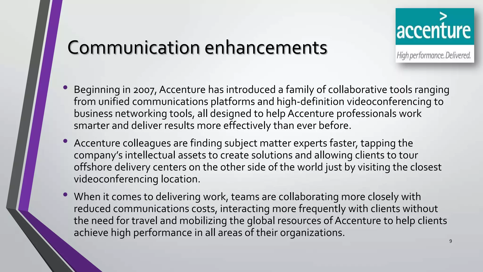 Communication enhancements
•
•
•

Beginning in 2007, Accenture has introduced a family of collaborative tools ranging
from unified communications platforms and high-definition videoconferencing to
business networking tools, all designed to help Accenture professionals work
smarter and deliver results more effectively than ever before.
Accenture colleagues are finding subject matter experts faster, tapping the
company’s intellectual assets to create solutions and allowing clients to tour
offshore delivery centers on the other side of the world just by visiting the closest
videoconferencing location.
When it comes to delivering work, teams are collaborating more closely with
reduced communications costs, interacting more frequently with clients without
the need for travel and mobilizing the global resources of Accenture to help clients
achieve high performance in all areas of their organizations.

9

 