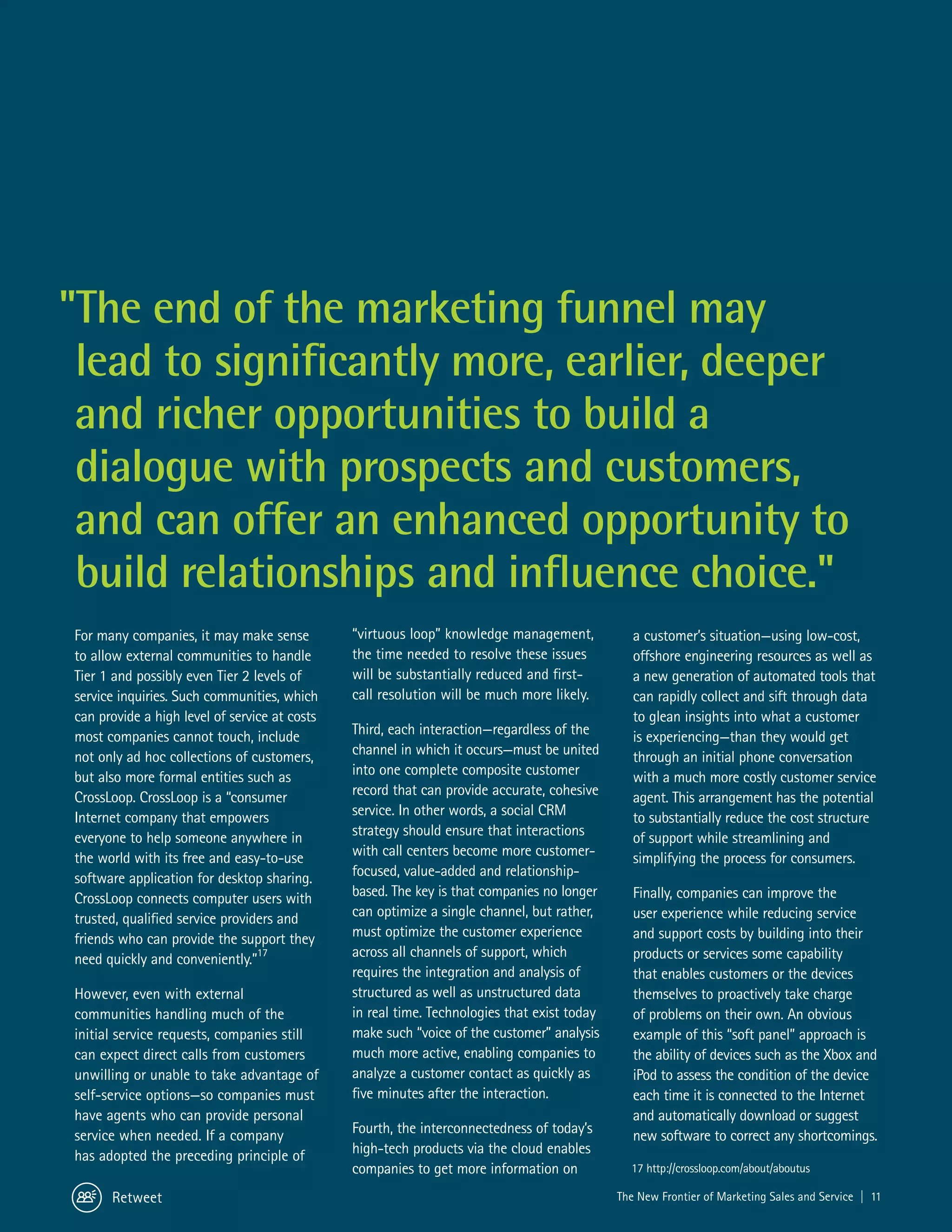 "The end of the marketing funnel may
 lead to significantly more, earlier, deeper
 and richer opportunities to build a
 dialogue with prospects and customers,
 and can offer an enhanced opportunity to
 build relationships and influence choice."
For many companies, it may make sense          “virtuous loop” knowledge management,            a customer’s situation—using low-cost,
to allow external communities to handle        the time needed to resolve these issues          offshore engineering resources as well as
Tier 1 and possibly even Tier 2 levels of      will be substantially reduced and first-         a new generation of automated tools that
service inquiries. Such communities, which     call resolution will be much more likely.        can rapidly collect and sift through data
can provide a high level of service at costs                                                    to glean insights into what a customer
most companies cannot touch, include           Third, each interaction—regardless of the        is experiencing—than they would get
not only ad hoc collections of customers,      channel in which it occurs—must be united        through an initial phone conversation
but also more formal entities such as          into one complete composite customer             with a much more costly customer service
CrossLoop. CrossLoop is a “consumer            record that can provide accurate, cohesive       agent. This arrangement has the potential
Internet company that empowers                 service. In other words, a social CRM            to substantially reduce the cost structure
everyone to help someone anywhere in           strategy should ensure that interactions         of support while streamlining and
the world with its free and easy-to-use        with call centers become more customer-          simplifying the process for consumers.
software application for desktop sharing.      focused, value-added and relationship-
CrossLoop connects computer users with         based. The key is that companies no longer       Finally, companies can improve the
trusted, qualified service providers and       can optimize a single channel, but rather,       user experience while reducing service
friends who can provide the support they       must optimize the customer experience            and support costs by building into their
need quickly and conveniently.”17              across all channels of support, which            products or services some capability
                                               requires the integration and analysis of         that enables customers or the devices
However, even with external                    structured as well as unstructured data          themselves to proactively take charge
communities handling much of the               in real time. Technologies that exist today      of problems on their own. An obvious
initial service requests, companies still      make such “voice of the customer” analysis       example of this “soft panel” approach is
can expect direct calls from customers         much more active, enabling companies to          the ability of devices such as the Xbox and
unwilling or unable to take advantage of       analyze a customer contact as quickly as         iPod to assess the condition of the device
self-service options—so companies must         five minutes after the interaction.              each time it is connected to the Internet
have agents who can provide personal                                                            and automatically download or suggest
service when needed. If a company              Fourth, the interconnectedness of today’s        new software to correct any shortcomings.
has adopted the preceding principle of         high-tech products via the cloud enables
                                               companies to get more information on            17 http://crossloop.com/about/aboutus

      Retweet                                                                                The New Frontier of Marketing Sales and Service | 11
 