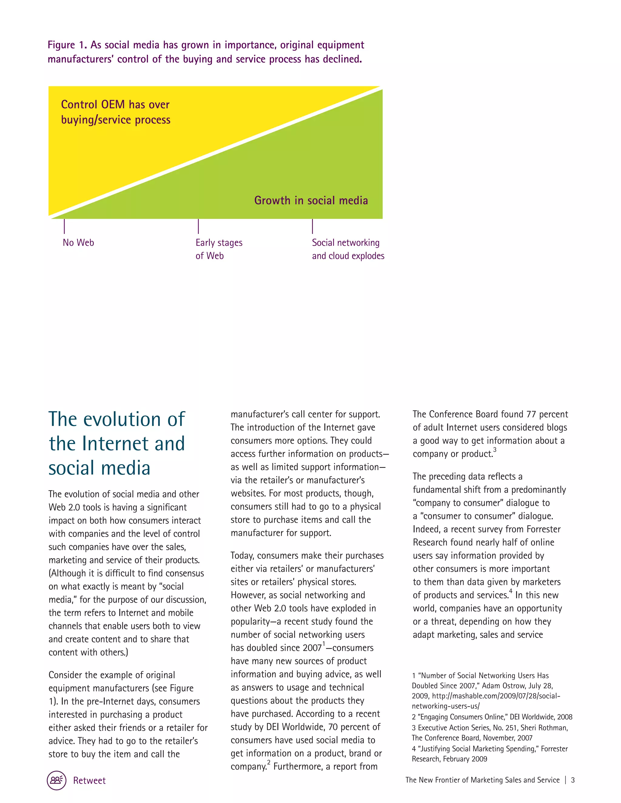 Figure 1. As social media has grown in importance, original equipment
manufacturers’ control of the buying and service process has declined.



   Control OEM has over
   buying/service process




                                                       Growth in social media


   No Web                               Early stages                Social networking
                                        of Web                      and cloud explodes




The evolution of                                manufacturer’s call center for support.
                                                The introduction of the Internet gave
                                                                                            The Conference Board found 77 percent
                                                                                            of adult Internet users considered blogs
the Internet and                                consumers more options. They could
                                                access further information on products—
                                                                                            a good way to get information about a
                                                                                            company or product.3
social media                                    as well as limited support information—
                                                via the retailer’s or manufacturer’s        The preceding data reflects a
The evolution of social media and other         websites. For most products, though,        fundamental shift from a predominantly
Web 2.0 tools is having a significant           consumers still had to go to a physical     “company to consumer” dialogue to
impact on both how consumers interact           store to purchase items and call the        a “consumer to consumer” dialogue.
with companies and the level of control         manufacturer for support.                   Indeed, a recent survey from Forrester
such companies have over the sales,                                                         Research found nearly half of online
marketing and service of their products.        Today, consumers make their purchases       users say information provided by
(Although it is difficult to find consensus     either via retailers’ or manufacturers’     other consumers is more important
on what exactly is meant by “social             sites or retailers’ physical stores.        to them than data given by marketers
media,” for the purpose of our discussion,      However, as social networking and           of products and services.4 In this new
the term refers to Internet and mobile          other Web 2.0 tools have exploded in        world, companies have an opportunity
channels that enable users both to view         popularity—a recent study found the         or a threat, depending on how they
and create content and to share that            number of social networking users           adapt marketing, sales and service
content with others.)                           has doubled since 20071—consumers
                                                have many new sources of product
Consider the example of original                information and buying advice, as well     1 “Number of Social Networking Users Has
equipment manufacturers (see Figure             as answers to usage and technical          Doubled Since 2007,” Adam Ostrow, July 28,
                                                                                           2009, http://mashable.com/2009/07/28/social-
1). In the pre-Internet days, consumers         questions about the products they          networking-users-us/
interested in purchasing a product              have purchased. According to a recent      2 “Engaging Consumers Online,” DEI Worldwide, 2008
either asked their friends or a retailer for    study by DEI Worldwide, 70 percent of      3 Executive Action Series, No. 251, Sheri Rothman,
advice. They had to go to the retailer’s        consumers have used social media to        The Conference Board, November, 2007
                                                                                           4 “Justifying Social Marketing Spending,” Forrester
store to buy the item and call the              get information on a product, brand or     Research, February 2009
                                                company.2 Furthermore, a report from
      Retweet                                                                             The New Frontier of Marketing Sales and Service | 3
 