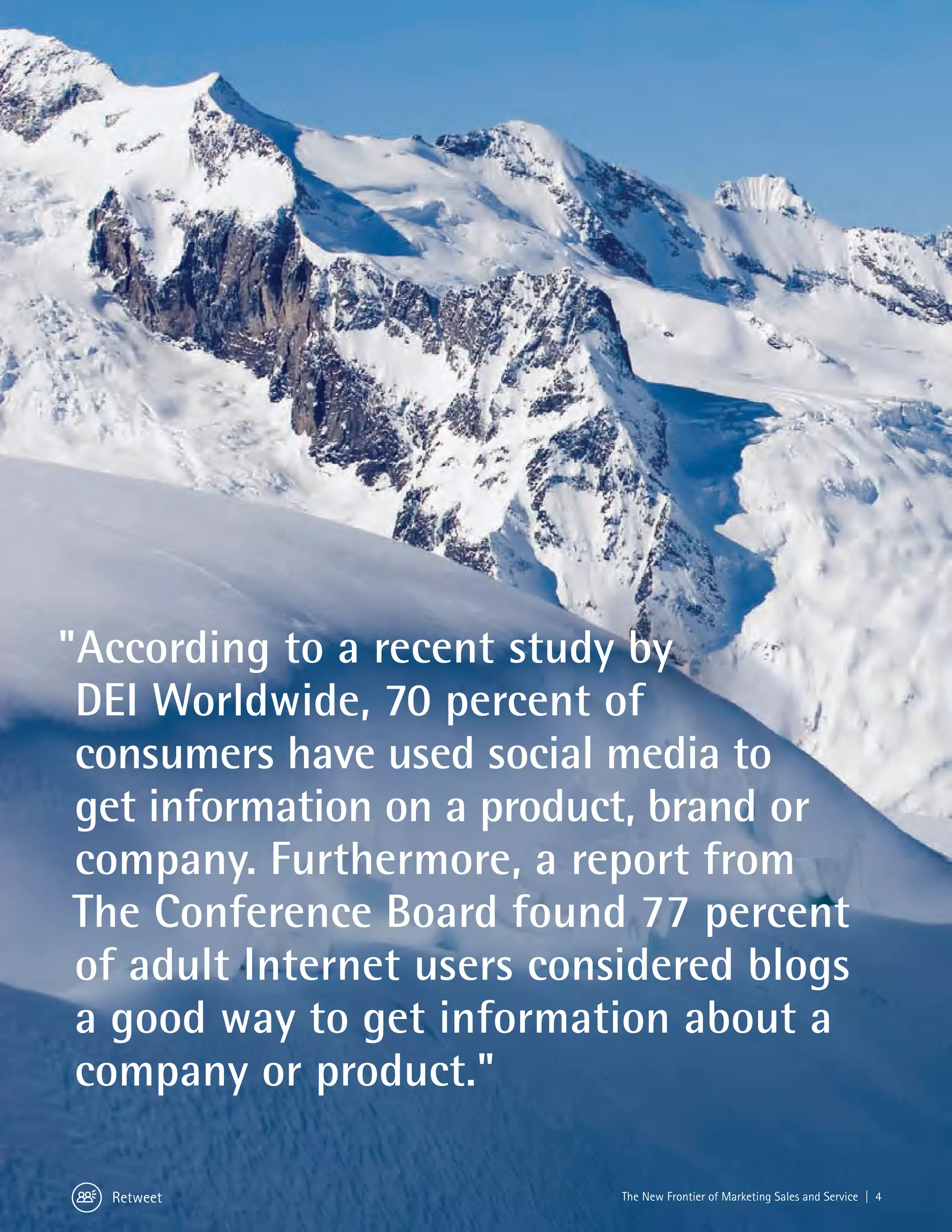 "According to a recent study by
 DEI Worldwide, 70 percent of
 consumers have used social media to
 get information on a product, brand or
 company. Furthermore, a report from
 The Conference Board found 77 percent
 of adult Internet users considered blogs
 a good way to get information about a
 company or product."

  Retweet                    The New Frontier of Marketing Sales and Service | 4
 