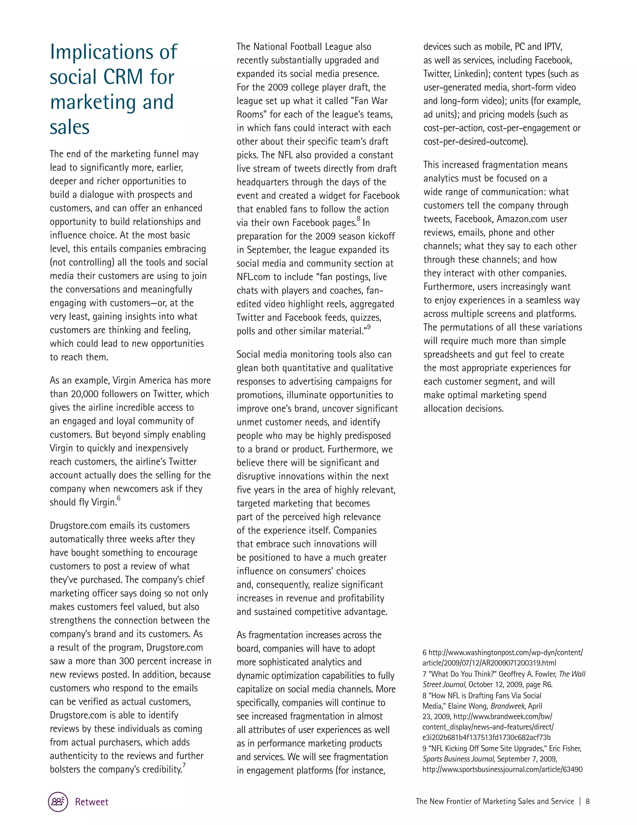 Implications of                              The National Football League also
                                             recently substantially upgraded and
                                                                                            devices such as mobile, PC and IPTV,
                                                                                            as well as services, including Facebook,
social CRM for                               expanded its social media presence.
                                             For the 2009 college player draft, the
                                                                                            Twitter, Linkedin); content types (such as
                                                                                            user-generated media, short-form video
marketing and                                league set up what it called "Fan War
                                             Rooms" for each of the league’s teams,
                                                                                            and long-form video); units (for example,
                                                                                            ad units); and pricing models (such as
sales                                        in which fans could interact with each
                                             other about their specific team’s draft
                                                                                            cost-per-action, cost-per-engagement or
                                                                                            cost-per-desired-outcome).
The end of the marketing funnel may          picks. The NFL also provided a constant
lead to significantly more, earlier,         live stream of tweets directly from draft      This increased fragmentation means
deeper and richer opportunities to           headquarters through the days of the           analytics must be focused on a
build a dialogue with prospects and          event and created a widget for Facebook        wide range of communication: what
customers, and can offer an enhanced         that enabled fans to follow the action         customers tell the company through
opportunity to build relationships and       via their own Facebook pages.8 In              tweets, Facebook, Amazon.com user
influence choice. At the most basic          preparation for the 2009 season kickoff        reviews, emails, phone and other
level, this entails companies embracing      in September, the league expanded its          channels; what they say to each other
(not controlling) all the tools and social   social media and community section at          through these channels; and how
media their customers are using to join      NFL.com to include “fan postings, live         they interact with other companies.
the conversations and meaningfully           chats with players and coaches, fan-           Furthermore, users increasingly want
engaging with customers—or, at the           edited video highlight reels, aggregated       to enjoy experiences in a seamless way
very least, gaining insights into what       Twitter and Facebook feeds, quizzes,           across multiple screens and platforms.
customers are thinking and feeling,          polls and other similar material.”9            The permutations of all these variations
which could lead to new opportunities                                                       will require much more than simple
to reach them.                               Social media monitoring tools also can         spreadsheets and gut feel to create
                                             glean both quantitative and qualitative        the most appropriate experiences for
As an example, Virgin America has more       responses to advertising campaigns for         each customer segment, and will
than 20,000 followers on Twitter, which      promotions, illuminate opportunities to        make optimal marketing spend
gives the airline incredible access to       improve one’s brand, uncover significant       allocation decisions.
an engaged and loyal community of            unmet customer needs, and identify
customers. But beyond simply enabling        people who may be highly predisposed
Virgin to quickly and inexpensively          to a brand or product. Furthermore, we
reach customers, the airline’s Twitter       believe there will be significant and
account actually does the selling for the    disruptive innovations within the next
company when newcomers ask if they           five years in the area of highly relevant,
                  6
should fly Virgin.                           targeted marketing that becomes
                                             part of the perceived high relevance
Drugstore.com emails its customers           of the experience itself. Companies
automatically three weeks after they         that embrace such innovations will
have bought something to encourage           be positioned to have a much greater
customers to post a review of what           influence on consumers’ choices
they’ve purchased. The company’s chief       and, consequently, realize significant
marketing officer says doing so not only     increases in revenue and profitability
makes customers feel valued, but also        and sustained competitive advantage.
strengthens the connection between the
company’s brand and its customers. As        As fragmentation increases across the
a result of the program, Drugstore.com       board, companies will have to adopt           6 http://www.washingtonpost.com/wp-dyn/content/
saw a more than 300 percent increase in      more sophisticated analytics and              article/2009/07/12/AR2009071200319.html
new reviews posted. In addition, because     dynamic optimization capabilities to fully    7 “What Do You Think?” Geoffrey A. Fowler, The Wall
                                                                                           Street Journal, October 12, 2009, page R6.
customers who respond to the emails          capitalize on social media channels. More
                                                                                           8 “How NFL is Drafting Fans Via Social
can be verified as actual customers,         specifically, companies will continue to      Media," Elaine Wong, Brandweek, April
Drugstore.com is able to identify            see increased fragmentation in almost         23, 2009, http://www.brandweek.com/bw/
reviews by these individuals as coming       all attributes of user experiences as well    content_display/news-and-features/direct/
                                                                                           e3i202b681b4f137513fd1730c682acf73b
from actual purchasers, which adds           as in performance marketing products          9 “NFL Kicking Off Some Site Upgrades,” Eric Fisher,
authenticity to the reviews and further      and services. We will see fragmentation       Sports Business Journal, September 7, 2009,
                                   7
bolsters the company’s credibility.          in engagement platforms (for instance,        http://www.sportsbusinessjournal.com/article/63490


      Retweet                                                                             The New Frontier of Marketing Sales and Service | 8
 