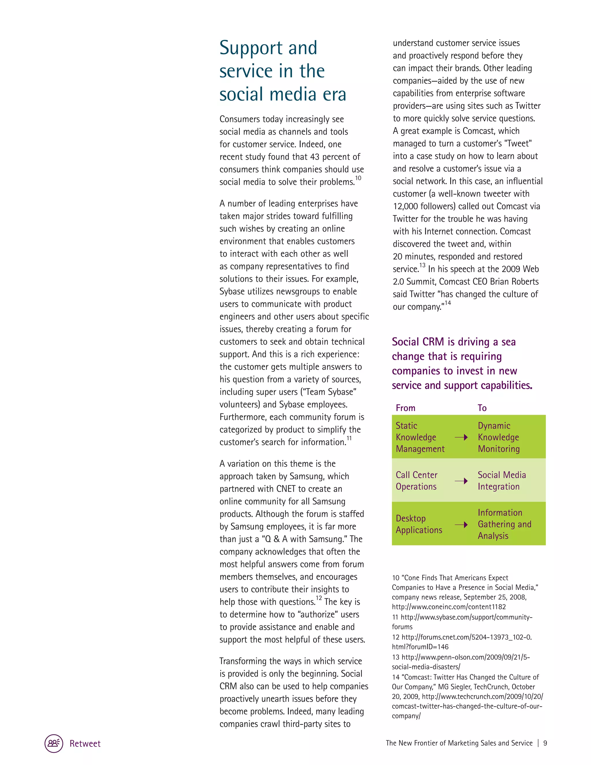 Support and                                   understand customer service issues
                                                        and proactively respond before they
          service in the                                can impact their brands. Other leading
                                                        companies—aided by the use of new
          social media era                              capabilities from enterprise software
                                                        providers—are using sites such as Twitter
          Consumers today increasingly see              to more quickly solve service questions.
          social media as channels and tools            A great example is Comcast, which
          for customer service. Indeed, one             managed to turn a customer's "Tweet"
          recent study found that 43 percent of         into a case study on how to learn about
          consumers think companies should use          and resolve a customer’s issue via a
          social media to solve their problems.10       social network. In this case, an influential
                                                        customer (a well-known tweeter with
          A number of leading enterprises have          12,000 followers) called out Comcast via
          taken major strides toward fulfilling         Twitter for the trouble he was having
          such wishes by creating an online             with his Internet connection. Comcast
          environment that enables customers            discovered the tweet and, within
          to interact with each other as well           20 minutes, responded and restored
          as company representatives to find                    13
                                                        service. In his speech at the 2009 Web
          solutions to their issues. For example,       2.0 Summit, Comcast CEO Brian Roberts
          Sybase utilizes newsgroups to enable          said Twitter “has changed the culture of
          users to communicate with product             our company.”14
          engineers and other users about specific
          issues, thereby creating a forum for
          customers to seek and obtain technical       Social CRM is driving a sea
          support. And this is a rich experience:      change that is requiring
          the customer gets multiple answers to        companies to invest in new
          his question from a variety of sources,
                                                       service and support capabilities.
          including super users (“Team Sybase”
          volunteers) and Sybase employees.              From                      To
          Furthermore, each community forum is
          categorized by product to simplify the         Static                    Dynamic
          customer’s search for information.11           Knowledge                 Knowledge
                                                         Management                Monitoring
          A variation on this theme is the
          approach taken by Samsung, which               Call Center               Social Media
          partnered with CNET to create an               Operations                Integration
          online community for all Samsung
          products. Although the forum is staffed                                  Information
                                                         Desktop
          by Samsung employees, it is far more                                     Gathering and
                                                         Applications
          than just a “Q & A with Samsung.” The                                    Analysis
          company acknowledges that often the
          most helpful answers come from forum
          members themselves, and encourages           10 “Cone Finds That Americans Expect
          users to contribute their insights to        Companies to Have a Presence in Social Media,”
                                                       company news release, September 25, 2008,
          help those with questions.12 The key is      http://www.coneinc.com/content1182
          to determine how to “authorize” users        11 http://www.sybase.com/support/community-
          to provide assistance and enable and         forums
          support the most helpful of these users.     12 http://forums.cnet.com/5204-13973_102-0.
                                                       html?forumID=146
                                                       13 http://www.penn-olson.com/2009/09/21/5-
          Transforming the ways in which service
                                                       social-media-disasters/
          is provided is only the beginning. Social    14 “Comcast: Twitter Has Changed the Culture of
          CRM also can be used to help companies       Our Company,” MG Siegler, TechCrunch, October
          proactively unearth issues before they       20, 2009, http://www.techcrunch.com/2009/10/20/
                                                       comcast-twitter-has-changed-the-culture-of-our-
          become problems. Indeed, many leading        company/
          companies crawl third-party sites to

Retweet                                               The New Frontier of Marketing Sales and Service | 9
 