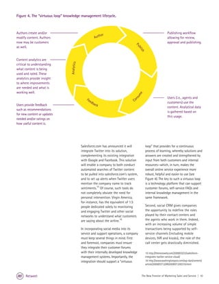 Figure 4. The “virtuous loop” knowledge management lifecycle.



Authors create and/or                                                                                             Publishing workflow
                                                          hor
modify content. Authors                                Aut                                                        allowing for review,
now may be customers                                                                  P                           approval and publishing.
as well.




                                                                                      ub
                                                                                         lis
                                                                                            h
Content analytics are


                                 Analytics
critical to understanding
what content is being
used and rated. These
analytics provide insight
to where improvements
are needed and what is
working well.




                                                                                      me
                                                                                                                  Users (i.e., agents and




                                                                                    su
                                                 Fe                                    n
                                                   ed                               Co
                                                     bac                                                          customers) use the
Users provide feedback                                  k
                                                                                                                  content. Analytical data
such as recommendations
                                                                                                                  is gathered based on
for new content or updates
                                                                                                                  this usage.
needed and/or ratings on
how useful content is.




                                             Salesforce.com has announced it will               loop” that provides for a continuous
                                             integrate Twitter into its solution,               process of learning, whereby solutions and
                                             complementing its existing integration             answers are created and strengthened by
                                             with Google and Facebook. This solution            input from both customers and internal
                                             will enable a company to both conduct              resources—which, in turn, makes the
                                             automated searches of Twitter content              overall online service experience more
                                             to be pulled into salesforce.com’s system,         robust, helpful and easier to use (see
                                             and to set up alerts when Twitter users            Figure 4). The key to such a virtuous loop
                                             mention the company name to track                  is a technology platform that can support
                                             sentiments.15 Of course, such tools do             customer forums, self-service FAQs and
                                             not completely obviate the need for                internal knowledge management in the
                                             personal intervention. Virgin America,             same framework.
                                             for instance, has the equivalent of 1.5
                                             people dedicated solely to monitoring              Second, social CRM gives companies
                                             and engaging Twitter and other social              the opportunity to redefine the roles
                                             networks to understand what customers              played by their contact centers and
                                             are saying about the airline.16                    the agents who work in them. Indeed,
                                                                                                with an increasing volume of simple
                                             In incorporating social media into its             transactions being supported by self-
                                             service and support operations, a company          service channels (including mobile
                                             must keep several things in mind. First            devices, IVR and kiosks), the role of the
                                             and foremost, companies must ensure                call center gets drastically diminished.
                                             they integrate their customer forums
                                             with their internally developed knowledge          15 http://thenextweb.com/2009/03/23/salesforce-
                                             management systems. Importantly, the               integrates-twitter-service-cloud/
                                             integration should support a “virtuous             16 http://www.washingtonpost.com/wp-dyn/content/
                                                                                                article/2009/07/12/AR2009071200319.html



      Retweet                                                                              The New Frontier of Marketing Sales and Service | 10
 