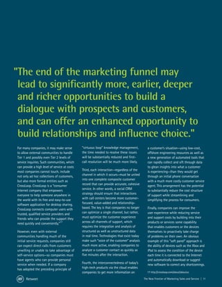 "The end of the marketing funnel may
 lead to significantly more, earlier, deeper
 and richer opportunities to build a
 dialogue with prospects and customers,
 and can offer an enhanced opportunity to
 build relationships and influence choice."
For many companies, it may make sense          “virtuous loop” knowledge management,            a customer’s situation—using low-cost,
to allow external communities to handle        the time needed to resolve these issues          offshore engineering resources as well as
Tier 1 and possibly even Tier 2 levels of      will be substantially reduced and first-         a new generation of automated tools that
service inquiries. Such communities, which     call resolution will be much more likely.        can rapidly collect and sift through data
can provide a high level of service at costs                                                    to glean insights into what a customer
most companies cannot touch, include           Third, each interaction—regardless of the        is experiencing—than they would get
not only ad hoc collections of customers,      channel in which it occurs—must be united        through an initial phone conversation
but also more formal entities such as          into one complete composite customer             with a much more costly customer service
CrossLoop. CrossLoop is a “consumer            record that can provide accurate, cohesive       agent. This arrangement has the potential
Internet company that empowers                 service. In other words, a social CRM            to substantially reduce the cost structure
everyone to help someone anywhere in           strategy should ensure that interactions         of support while streamlining and
the world with its free and easy-to-use        with call centers become more customer-          simplifying the process for consumers.
software application for desktop sharing.      focused, value-added and relationship-
CrossLoop connects computer users with         based. The key is that companies no longer       Finally, companies can improve the
trusted, qualified service providers and       can optimize a single channel, but rather,       user experience while reducing service
friends who can provide the support they       must optimize the customer experience            and support costs by building into their
need quickly and conveniently.”17              across all channels of support, which            products or services some capability
                                               requires the integration and analysis of         that enables customers or the devices
However, even with external                    structured as well as unstructured data          themselves to proactively take charge
communities handling much of the               in real time. Technologies that exist today      of problems on their own. An obvious
initial service requests, companies still      make such “voice of the customer” analysis       example of this “soft panel” approach is
can expect direct calls from customers         much more active, enabling companies to          the ability of devices such as the Xbox and
unwilling or unable to take advantage of       analyze a customer contact as quickly as         iPod to assess the condition of the device
self-service options—so companies must         five minutes after the interaction.              each time it is connected to the Internet
have agents who can provide personal                                                            and automatically download or suggest
service when needed. If a company              Fourth, the interconnectedness of today’s        new software to correct any shortcomings.
has adopted the preceding principle of         high-tech products via the cloud enables
                                               companies to get more information on            17 http://crossloop.com/about/aboutus

      Retweet                                                                                The New Frontier of Marketing Sales and Service | 11
 