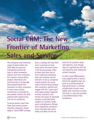 Social CRM: The New
Frontier of Marketing,
Sales and Service
The emergence and increasing        Such a strategy will help them    work for all customer needs
usage of social media and           touch customers at many           and segments, even though
other Web 2.0 tools has             more points and much earlier      they can significantly alter the
dramatically altered the            in the buying process, often      role played by more traditional
ways in which companies             at lower cost than that of        contact channels.
interact with their customers.      more traditional marketing,
                                                                      In short, social CRM presents
For instance, buying advice,        sales and customer service
                                                                      many opportunities to build a
product information and             channels. To do so, companies
                                                                      distinctive capability that can
technical help is increasingly      should embrace the social
                                                                      serve as a building block of
being disseminated from             media channels being used by
                                                                      high performance: a method
consumers to other consumers,       their customers, identify and
                                                                      to potentially connect more
in some cases without               engage with the “super-users”
                                                                      tightly with customers at lower
involvement or oversight by         who supply product expertise
                                                                      cost and in a way that provides
the provider. Clearly, this shift   to other customers, and
                                                                      a real differentiation from
presents both opportunities         harness the power of advanced
                                                                      competitors.
and risks to companies.             analytics to provide broad
                                    insights on customer needs,
To derive greater value from
                                    wants and behaviors. Perhaps
these new communication
                                    most importantly, companies
channels, companies should
                                    must remember that social
adopt a “social CRM” strategy.
                                    media and Web 2.0 will not

     Retweet                                                         The New Frontier of Marketing Sales and Service | 2
 