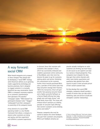 A way forward:                              to discover those that resonate with
                                            customers. One example is Intuit,
                                                                                          provide valuable intelligence on what
                                                                                          customers are thinking, too much focus
social CRM                                  which has successfully embraced and
                                            enabled a passionate online community
                                                                                          on one source or one segment can lead
                                                                                          to a narrow or biased perspective. Thus,
What should companies do to respond         of QuickBooks users that since has            companies must integrate the data
to these changes? They should start         become the place to go for customers          they gain from online channels with
by developing a “social CRM” strategy,      seeking advice and service. Extending         other, more holistic quantitative and
which Accenture defines as an operating     this commitment to the customer               qualitative data gleaned from other
model, supported by technology and          further, Intuit recently purchased Mint.      sources to paint a more accurate picture
business processes, that is designed        com, a provider of free online tools that     of their overall customer base.
to engage customers in a mutually           help consumers manage their finances.
                                            "With this transaction, Intuit will gain      As they develop their social CRM
beneficial two-way conversation. Social
                                            another fast-growing consumer brand           strategies, companies should consider a
CRM is a company’s necessary response
                                            and a highly successful Software as           number of actions they can take within
to its customers’ transformation
                                            a Service (SaaS) offering that helps          marketing, sales and service to build and
from spectators (“TV watcher,"
                                            people save and make money," said             strengthen customer relationships.
"newspaper reader," "Web browser”) to
participants ("product rater," "blogger,"   Brad Smith, Intuit CEO. "This move will
"ambassador") and their subsequent          enhance Intuit's position as a leading
co-ownership of the company’s brand.        provider of consumer SaaS offerings
                                            that connect customers across desktop,
A key element of a social CRM               online and mobile."5
operating model is a very flexible
framework that allows a company to          However, companies also must be
                                            careful to balance the online feedback       5 “Intuit to Acquire Mint.com,” Intuit press release,
observe what customers are doing
                                                                                         September 14, 2009, http://about.intuit.com/about_
and saying, and then experiment             they gain from customers and prospects.      intuit/press_room/press_release/articles/2009/
with different customer experiences         While such feedback certainly can            IntuitToAcquireMint.html



      Retweet                                                                           The New Frontier of Marketing Sales and Service | 7
 