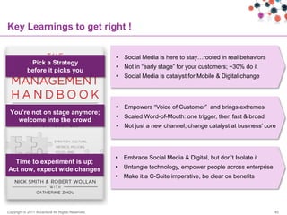 Key Learnings to get right !


                                                   Social Media is here to stay…rooted in real behaviors
            Pick a Strategy
                                                   Not in “early stage” for your customers; ~30% do it
           before it picks you
                                                   Social Media is catalyst for Mobile & Digital change




                                                   Empowers “Voice of Customer” and brings extremes
 You‟re not on stage anymore;
                                                   Scaled Word-of-Mouth: one trigger, then fast & broad
   welcome into the crowd
                                                   Not just a new channel; change catalyst at business‟ core




                                                   Embrace Social Media & Digital, but don‟t Isolate it
  Time to experiment is up;
Act now, expect wide changes                       Untangle technology, empower people across enterprise
                                                   Make it a C-Suite imperative, be clear on benefits




Copyright © 2011 Accenture All Rights Reserved.                                                             45
 