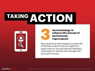 Copyright © 2017 Accenture All rights reserved. Accenture, its logo, and High Performance Delivered are trademarks of Accenture.
New workforce technologies increase the
timeliness of performance insights for
supervisors to provide tailored feedback,
and people to analyze and manage their
own performance.
3
ACTIONTAKING
Use technology to
enhance the process of
performance
improvement
 