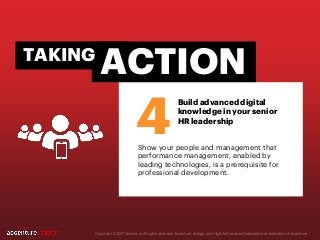 Copyright © 2017 Accenture All rights reserved. Accenture, its logo, and High Performance Delivered are trademarks of Accenture.
Show your people and management that
performance management, enabled by
leading technologies, is a prerequisite for
professional development.
4
ACTIONTAKING
Build advanced digital
knowledge in your senior
HR leadership
 