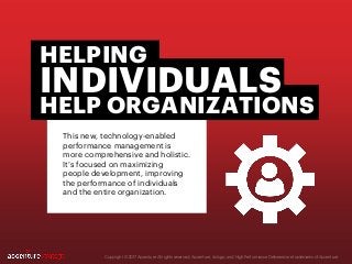 This new, technology-enabled
performance management is
more comprehensive and holistic.
It’s focused on maximizing
people development, improving
the performance of individuals
and the entire organization.
Copyright © 2017 Accenture All rights reserved. Accenture, its logo, and High Performance Delivered are trademarks of Accenture.
HELPING
INDIVIDUALS
HELP ORGANIZATIONS
 