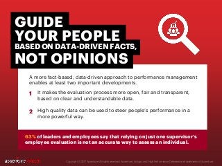 A more fact-based, data-driven approach to performance management
enables at least two important developments.
Copyright © 2017 Accenture All rights reserved. Accenture, its logo, and High Performance Delivered are trademarks of Accenture.
It makes the evaluation process more open, fair and transparent,
based on clear and understandable data.
High quality data can be used to steer people’s performance in a
more powerful way.
YOUR PEOPLE
BASED ON DATA-DRIVEN FACTS,
NOT OPINIONS
GUIDE
63% of leaders and employees say that relying on just one supervisor’s
employee evaluation is not an accurate way to assess an individual.
1
2
 