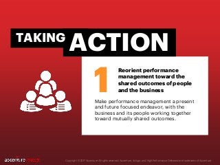 Make performance management a present
and future focused endeavor, with the
business and its people working together
toward mutually shared outcomes.
Copyright © 2017 Accenture All rights reserved. Accenture, its logo, and High Performance Delivered are trademarks of Accenture.
1
ACTIONTAKING
Reorient performance
management toward the
shared outcomes of people
and the business
 