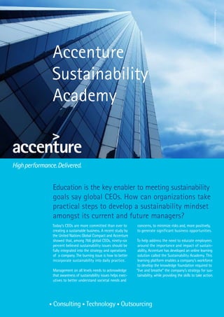 © 2010 Accenture. All rights reserved
Accenture
Sustainability
Academy



Education is the key enabler to meeting sustainability
goals say global CEOs. How can organizations take
practical steps to develop a sustainability mindset
amongst its current and future managers?
Today’s CEOs are more committed than ever to          concerns, to minimize risks and, more positively,
creating a sustainable business. A recent study by    to generate significant business opportunities.
the United Nations Global Compact and Accenture
showed that, among 766 global CEOs, ninety-six        To help address the need to educate employees
percent believed sustainability issues should be       around the importance and impact of sustain-
fully integrated into the strategy and operations      ability, Accenture has developed an online learning
of a company. The burning issue is how to better       solution called the Sustainability Academy. This
incorporate sustainability into daily practice.        learning platform enables a company’s workforce
                                                       to develop the knowledge foundation required to
Management on all levels needs to acknowledge         “live and breathe” the company’s strategy for sus-
that awareness of sustainability issues helps exec-    tainability, while providing the skills to take action.
utives to better understand societal needs and
 