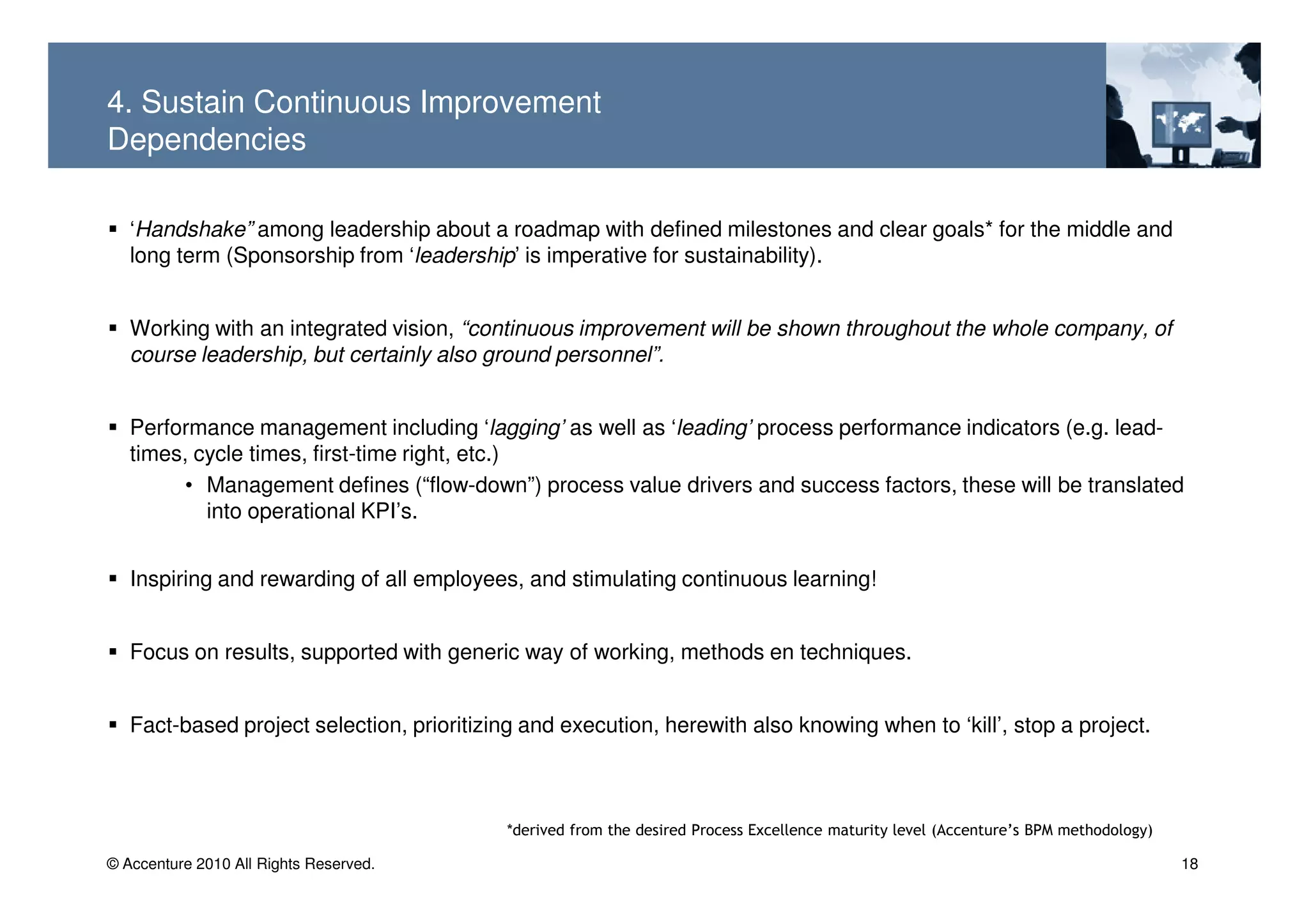 4. Sustain Continuous Improvement
Dependencies

   ‘Handshake” among leadership about a roadmap with defined milestones and clear goals* for the middle and
   long term (Sponsorship from ‘leadership’ is imperative for sustainability).


   Working with an integrated vision, “continuous improvement will be shown throughout the whole company, of
   course leadership, but certainly also ground personnel”.


   Performance management including ‘lagging’ as well as ‘leading’ process performance indicators (e.g. lead-
   times, cycle times, first-time right, etc.)
        • Management defines (“flow-down”) process value drivers and success factors, these will be translated
           into operational KPI’s.


   Inspiring and rewarding of all employees, and stimulating continuous learning!


   Focus on results, supported with generic way of working, methods en techniques.


   Fact-based project selection, prioritizing and execution, herewith also knowing when to ‘kill’, stop a project.



                                            *derived from the desired Process Excellence maturity level (Accenture’s BPM methodology)

© Accenture 2010 All Rights Reserved.                                                                                                   18
 