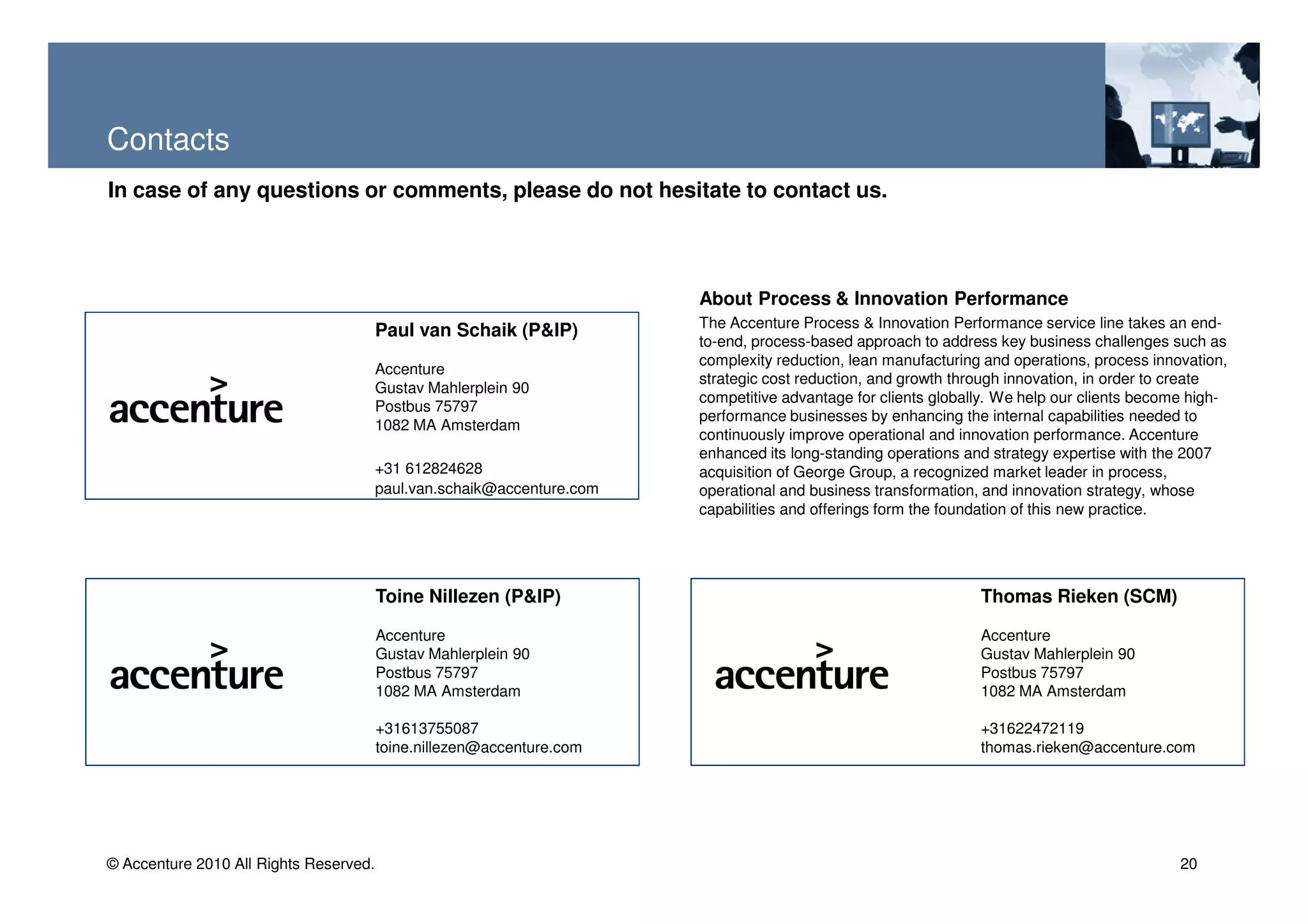 Contacts
In case of any questions or comments, please do not hesitate to contact us.



                                                                        About Process & Innovation Performance
                                                                        The Accenture Process & Innovation Performance service line takes an end-
                                        Paul van Schaik (P&IP)
                                                                        to-end, process-based approach to address key business challenges such as
                                                                        complexity reduction, lean manufacturing and operations, process innovation,
                                        Accenture
                                                                        strategic cost reduction, and growth through innovation, in order to create
                                        Gustav Mahlerplein 90
                                                                        competitive advantage for clients globally. We help our clients become high-
                                        Postbus 75797
                                                                        performance businesses by enhancing the internal capabilities needed to
                                        1082 MA Amsterdam
                                                                        continuously improve operational and innovation performance. Accenture
                                                                        enhanced its long-standing operations and strategy expertise with the 2007
                                        +31 612824628                   acquisition of George Group, a recognized market leader in process,
                                        paul.van.schaik@accenture.com   operational and business transformation, and innovation strategy, whose
                                                                        capabilities and offerings form the foundation of this new practice.




                                        Toine Nillezen (P&IP)                                                   Thomas Rieken (SCM)

                                        Accenture                                                               Accenture
                                        Gustav Mahlerplein 90                                                   Gustav Mahlerplein 90
                                        Postbus 75797                                                           Postbus 75797
                                        1082 MA Amsterdam                                                       1082 MA Amsterdam

                                        +31613755087                                                            +31622472119
                                        toine.nillezen@accenture.com                                            thomas.rieken@accenture.com




© Accenture 2010 All Rights Reserved.                                                                                                        20
 