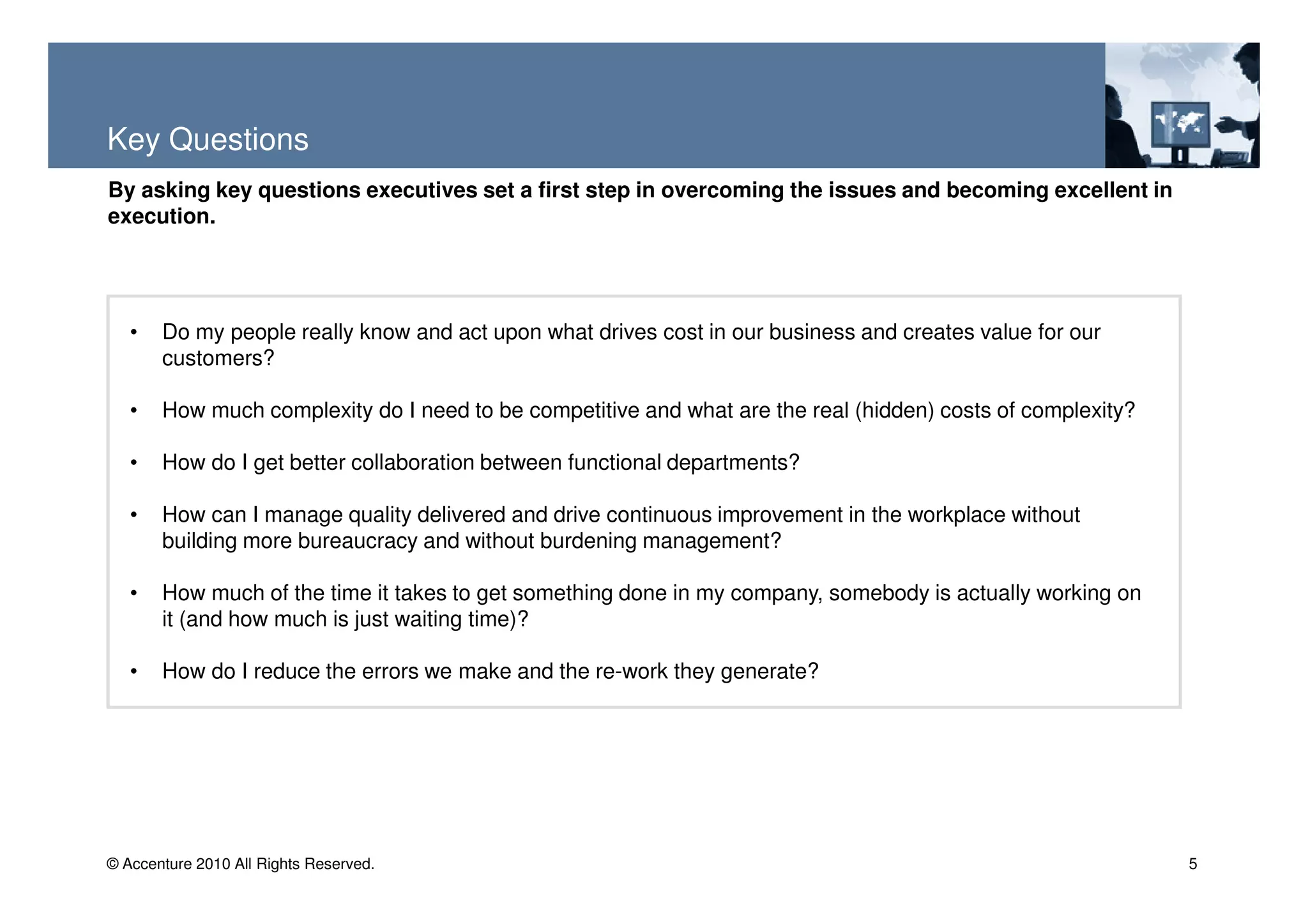 Key Questions
By asking key questions executives set a first step in overcoming the issues and becoming excellent in
execution.




   •   Do my people really know and act upon what drives cost in our business and creates value for our
       customers?

   •   How much complexity do I need to be competitive and what are the real (hidden) costs of complexity?

   •   How do I get better collaboration between functional departments?

   •   How can I manage quality delivered and drive continuous improvement in the workplace without
       building more bureaucracy and without burdening management?

   •   How much of the time it takes to get something done in my company, somebody is actually working on
       it (and how much is just waiting time)?

   •   How do I reduce the errors we make and the re-work they generate?




© Accenture 2010 All Rights Reserved.                                                                        5
 