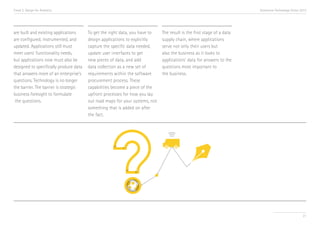Trend 2. Design for Analytics                                                                                           Accenture Technology Vision 2013




are built and existing applications     To get the right data, you have to    The result is the first stage of a data
are configured, instrumented, and       design applications to explicitly     supply chain, where applications
updated. Applications still must        capture the specific data needed,     serve not only their users but
meet users’ functionality needs,        update user interfaces to get         also the business as it looks to
but applications now must also be       new pieces of data, and add           applications’ data for answers to the
designed to specifically produce data   data collection as a new set of       questions most important to
that answers more of an enterprise’s    requirements within the software      the business.
questions. Technology is no longer      procurement process. These
the barrier. The barrier is strategic   capabilities become a piece of the
business foresight to formulate         upfront processes for how you lay
 the questions.                         out road maps for your systems, not
                                        something that is added on after
                                        the fact.




                                                                                                                                                     21
 