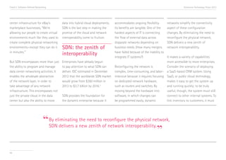 Trend 5. Software-Defined Networking                                                                                                 Accenture Technology Vision 2013




center infrastructure for eBay’s         data into hybrid cloud deployments.   accommodates ongoing flexibility.         networks simplify the connectivity
marketplace businesses, “We’re           SDN is the last step in making the    Its benefits are tangible. One of the     aspect of these configuration
allowing our people to create virtual    promise of the cloud and network      hardest aspects of IT is connecting       changes. By eliminating the need to
environments much like they used to      interoperability come to fruition.    the flow of external data across          reconfigure the physical network,
create complete physical networking                                            disparate networks depending on           SDN delivers a new zenith of
environments—except they can do it       SDN: the zenith of                    business needs. (How many mergers         network interoperability.
in minutes.” ii
                                         interoperability                      have failed because of the inability to
                                                                               integrate IT systems?)                 It makes a variety of capabilities
But SDN encompasses more than just       Enterprises have already begun                                               more accessible to more enterprises.
the ability to program and manage        to pay attention to what SDN can      Reconfiguring the network is           Consider the scenario of deploying
data center networking activities. It    deliver. IDC estimated in December    complex, time-consuming, and labor- a SaaS-based CRM system. Using
enables the wholesale abstraction        2012 that the worldwide SDN market    intensive because it requires focusing SaaS, or public cloud technology,
of the network layer, in order to        would grow from $360 million in       on dedicated network hardware,         makes it easy to get the system up
take advantage of any network            2013 to $3.7 billion by 2016. iii     such as routers and switches. By       and running quickly; to be truly
infrastructure. This encompasses not                                           moving beyond the hardware into        useful, though, the system must still
just the private cloud in the data       SDN provides the foundation for       software, in which changes can         connect to other internal systems. To
center but also the ability to move      the dynamic enterprise because it     be programmed easily, dynamic          link inventory to customers, it must




                                “By eliminating newneed to of network interoperability.
                                                the        reconfigure the physical network,

                                                                                        ”
                                 SDN delivers a     zenith




56
 