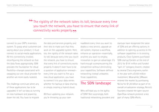 Trend 5. Software-Defined Networking                                                                                                    Accenture Technology Vision 2013




                              “ The rigiditythe the network takes its toll, becauseevery link of
                                you touch
                                             of
                                                network, you have to ensure that
                                                                                    every time


                                                             ”
                                connectivity works properly.


connect to your ERP’s inventory          the data and services properly, and      roadblock every time you want to        startups have recognized the value
system. To grasp what customers are      then test to make sure that they         deploy a new service, upgrade an        of SDN and are offering options. In
saying about your product, it must       work on the upgraded system. Here,       old system, improve a workflow,         addition to opening up access to the
connect to social-media applications.    too, the rigidity of the network takes   enhance an operation—essentially,       software capabilities in its existing
All this connectivity involves           its toll, because every time you touch   anytime you want to employ              products, Cisco Systems purchased
reconfiguring the network so that        the network, you have to ensure          innovation to gain an advantage. It’s   SDN startup Cariden at the end of
the data flows appropriately. SDN        that every link of connectivity works    hard enough outmaneuvering the          2012 for $141 million and funded
provides the foundation for cloud        properly. It doesn’t even have to be     competition without diminishing         “spin-in” company Insiemi, created
flexibility—changes associated with      a question of application renewal—       your capabilities. Software-defined     by several Cisco engineers, earlier
swapping out one cloud provider for      every time you want to fire up a         networking instead unleashes            in the year with a $100 million
another are more easily isolated.        new cloud application, you have          those capabilities.                     investment. Meanwhile, VMware
                                         to connect it to your data center,                                               entered the market by purchasing
The challenge continues when any         whether for backup or data sharing       The SDN landscape                       Nicira for $1.26 billion as part of its
of these applications has to be          or simply creating a hybrid cloud.                                               overall virtualization strategy. Nicira’s
upgraded. It isn’t as easy as turning                                             Who will lead you to the agility        founders created the open-source
on new hardware and powering             Without updating your network,           of SDN? Not surprisingly, both          OpenFlow network protocol, a key
down the old. You have to migrate        you’re throwing up your own              traditional networking providers and    part of many SDN efforts.


                                                                                                                                                                     57
 