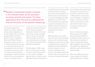 Trend 5. Software-Defined Networking                                                                                                  Accenture Technology Vision 2013




“Network virtualization all the waynetwork
                                                                                 for building cloud services. According   Soon, companies may be able to take
                        creates a                                                to eBay executives, the company          advantage of this fast ramp-up of
                                                                                 also uses the two technologies to let    networks even before they invest
 in the software realm,             down                                         workers create virtual networks for      in SDN themselves. Cloud services
     to virtual switches and routers. This frees                                 running internal applications. eBay’s    provider Rackspace, a competitor to
     applications from the need to understand the                                OpenStack cloud is still limited—a       Amazon, is starting to use Nicira-


                                                                      ”
                                                                                 few thousand machines supporting         based virtual networking services
     internal intricacies of the physical network.
                                                                                 a couple hundred projects—but it is      with clients that seek to set up
                                                                                 designed to provide a template for       cloud-based networks quickly
                                                                                                                                           v
As frequently happens with              infrastructure changes. Which path       how the company will roll out the        and efficiently.
emergent technology, companies          is better? That’s for companies          capabilities more broadly in
generate different approaches; in       themselves to determine. The result      the future.iv                           Nicira is not alone by any means.
the case of SDN, some tout “network     will be similar to other technology                                              Other startups, such as ADARA
programmability,” while others          battles in the past: both will offer     SDN allows eBay to be innovative        Networks, Big Switch Networks,
promote “network virtualization.”       value and viability, and they will       faster. Not only can eBay’s developers ConteXtream, Embrane, Plexxi, and
What’s the difference? Network          coexist depending on circumstances       create and test new network-based       Vello Systems, are hanging their
virtualization creates a network in     (think Java versus Microsoft’s .NET in   products and services faster, but eBay hopes on the OpenFlow protocol.
the software realm, all the way down    application development).                can deploy those services faster. An    Many established network providers
to virtual switches and routers. This                                            added benefit: because SDN allows       have aligned their capabilities to
frees applications from the need to     One early adopter of SDN is eBay,        for better utilization of current       OpenFlow as well, while still offering
understand the internal intricacies     which is currently using a solution      resources, companies can save           proprietary APIs.
of the physical network. Network        from Nicira inside the data centers      money on new hardware and energy
programmability involves centralizing   serving its online marketplaces.         costs (for more on this capability, see Other early adopters are starting
control of the routers and switches     eBay uses Nicira in conjunction with     the section on network optimization). to come forward, too. Although
in order to reconfigure them as         OpenStack, an open-source platform                                               Big Switch Networks lists Fidelity


58
 