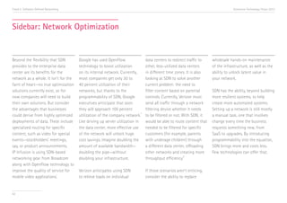 Trend 5. Software-Defined Networking                                                                                                 Accenture Technology Vision 2013




Sidebar: Network Optimization


Beyond the flexibility that SDN        Google has used OpenFlow                   data centers to redirect traffic to   wholesale hands-on maintenance
provides to the enterprise data        technology to boost utilization            other, less-utilized data centers     of the infrastructure, as well as the
center are its benefits for the        on its internal network. Currently,        in different time zones. It is also   ability to unlock latent value in
network as a whole. It isn’t for the   most companies get only 30 to              looking at SDN to solve another       your network.
faint of heart—no true optimization    40 percent utilization of their            current problem: the need to
solutions currently exist, so for      networks, but thanks to the                filter content based on parental      SDN has the ability, beyond building
now companies will need to build       programmability of SDN, Google             controls. Currently, Verizon must     more resilient systems, to help
their own solutions. But consider      executives anticipate that soon            send all traffic through a network    create more automated systems.
the advantages that businesses         they will approach 100 percent             filtering device whether it needs     Setting up a network is still mostly
                                                                             ii
could derive from highly optimized     utilization of the company network.        to be filtered or not. With SDN, it   a manual task, one that involves
deployments of data. These include     Like driving up server utilization in      would be able to route content that   change every time the business
specialized routing for specific       the data center, more effective use        needed to be filtered for specific    requests something new, from
content, such as video for special     of the network will unlock huge            customers (for example, parents       SaaS to upgrades. By introducing
events—stockholders’ meetings,         cost savings. Imagine doubling the         with underage children) through       programmability into the equation,
say, or product announcements.         amount of available bandwidth—             a different data center, offloading   SDN brings more and costs less.
IP Infusion is using SDN-based         doubling the pipe—without                  other networks and creating more      Few technologies can offer that.
                                                                                                         iii
networking gear from Broadcom          doubling your infrastructure.              throughput efficiency.
along with OpenFlow technology to
improve the quality of service for     Verizon anticipates using SDN              If those scenarios aren’t enticing,
                           i
mobile video applications.             to relieve loads on individual             consider the ability to replace


62
 