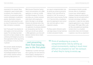 Trend 6. Active Defense                                                                                                                  Accenture Technology Vision 2013




connected to the network. Nova
                           viii
                                        Web Intrusion Prevention System          as a way to compartmentalize risks        reconnaissance. Another provider,
is designed to spoof network data       inserts instrumentation into a Web       by setting up virtual environments,       Invincea, relies on virtualization
to attackers, thus revealing their      application to create an invisible       making it much more difficult for         to secure your network against
intentions. Its autonomous agents       minefield throughout. The honey          attackers to “see” the contours of        employee mistakes by protecting the
                                                                                                                                                                   x
combine lightweight virtualization,     pots allow you to detect attackers       what they’re trying to access. Putting    employee from all untrusted content.
attacker classification, dynamic        while they’re still snooping but         it in IT security terms, virtualization   Invincea’s technology is all about
rerouting for asset protection, and     before they begin to do damage.          gives the organization more control       containment: it takes the most highly
an array of mechanisms for sending      Attackers are detected when they         over, and more agility in, how it         targeted applications in your network
false information to attackers.         manipulate the honey pot parts of        responds to attacks.                      (the browser, PDF reader, Office suite,
                                        the application. So, because attackers                                             zip files, executables) and seamlessly
Such “honey pots” lure attackers to     are manipulating code that has           The Nova system referred to earlier       contains them in a virtualized
what appear to be more promising        nothing to do with your website          uses large arrays of virtual machines     environment. Every time the browser
targets. The core ideas have been       or Web application, you know with        to detect and prevent hostile             is opened, or any time an attachment
around for at least a decade, but the   absolute certainty that an attack
underlying technologies are pushing     is in progress.


                                                                                   “ Think of sandboxing as abyway to up
these approaches further, spurred by
the proliferation of security threats
in general.ix                           …and preventing
                                                                                     compartmentalize risks setting
                                        them from knowing
                                                                                         virtual environments, making it much more
One example: besides developing
                                        you in the first place
tools that can “fingerprint”                                                             difficult for attackers to ‘see’ the contours

                                                                                                                                               ”
attackers, Mykonos Software             “Sandboxing” is another technique
                                                                                         of what they’re trying to access.
has developed deceptive honey           that is gaining a lot more attention,
pots to detect attackers without        thanks largely to developments in
generating false positives. Its         virtualization. Think of sandboxing


                                                                                                                                                                      72
 