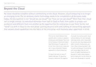 Trend 7. Beyond the Cloud                                                                                 Accenture Technology Vision 2013




Beyond the Cloud
No vision would be complete without commenting on the cloud. However, cloud computing is no longer
an emerging trend. The on-demand, elastic technology needs to be considered in all decisions made
today; the key question is not “should we use cloud?” but “how can we use cloud?” More than that: cloud
isn’t a single concept. Its individual elements—from IaaS to SaaS to PaaS, from public to private—are
as distinct and different from one another as the opportunities for enterprises to use them. So the real
“trend” is a shift in focus to the next phase: putting cloud to work and crafting an overarching approach
that weaves cloud capabilities into the fabric of the enterprise—with business value uppermost in mind.


                                                     There are far more followers than       of private cloud versus public cloud
                                                     pioneers when it comes to adoption      without delving into who manages
                                                     of emerging technologies. That’s one    what data where, who’s responsible
                                                     of the findings in Accenture’s latest   for security, how cloud deployments
                                                     High Performance IT study, and it’s     affect network infrastructure, and
                                                     a truth that is borne out in what we    more. Cloud computing doesn’t get
                                                     see in many enterprises’ hesitant       its name just because it’s something
                                                                                       i
                                                     approaches to cloud computing.          with wispy edges that you can’t
                                                                                             touch. It’s called cloud because it’s
                                                     It’s easy to see why so many IT         big, and no matter what progress
                                                     leaders hold back. It’s daunting        you’ve made with it so far, there’s so
                                                     enough to determine the vagaries        much more cloudscape to traverse.


                                                                                                                                       78
 