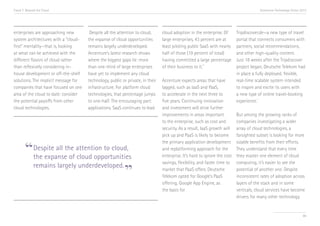 Trend 7. Beyond the Cloud                                                                                                              Accenture Technology Vision 2013




enterprises are approaching new        Despite all the attention to cloud,      cloud adoption in the enterprise. Of       Tripdiscover.de—a new type of travel
system architectures with a “cloud-   the expanse of cloud opportunities        large enterprises, 43 percent are at       portal that connects consumers with
first” mentality—that is, looking     remains largely underdeveloped.           least piloting public SaaS with nearly     partners, social recommendations,
at what can be achieved with the      Accenture’s latest research shows         half of those (19 percent of total)        and other high-quality content.
different flavors of cloud rather     where the biggest gaps lie: more          having committed a large percentage        Just 18 weeks after the Tripdiscover
                                                                                                         iv
than reflexively considering in-      than one-third of large enterprises       of their business to it.                   project began, Deutsche Telekom had
house development or off-the-shelf    have yet to implement any cloud                                                      in place a fully deployed, flexible,
solutions. The implicit message for   technology, public or private, in their   Accenture expects areas that have          real-time scalable system intended
companies that have focused on one    infrastructure. For platform cloud        lagged, such as IaaS and PaaS,             to inspire and excite its users with
area of the cloud to date: consider   technologies, that percentage jumps       to accelerate in the next three to         a new type of online travel-booking
the potential payoffs from other      to one-half. The encouraging part:        five years. Continuing innovation          experience.v
cloud technologies.                   applications. SaaS continues to lead      and investment will drive further
                                                                                improvements in areas important            But among the growing ranks of
                                                                                to the enterprise, such as cost and        companies investigating a wider
                                                                                security. As a result, IaaS growth will    array of cloud technologies, a
                                                                                pick up and PaaS is likely to become       farsighted subset is looking for more


       “Despite all the attention to cloud,
                                                                                the primary application development        sizable benefits from their efforts.
                                                                                and replatforming approach for the         They understand that every time
        the expanse of cloud opportunities                                      enterprise. It’s hard to ignore the cost   they master one element of cloud


                                         ”
                                                                                savings, flexibility, and faster time to   computing, it’s easier to see the
        remains largely underdeveloped.                                         market that PaaS offers. Deutsche          potential of another one. Despite
                                                                                Telekom opted for Google’s PaaS            inconsistent rates of adoption across
                                                                                offering, Google App Engine, as            layers of the stack and in some
                                                                                the basis for                              verticals, cloud services have become
                                                                                                                           drivers for many other technology


                                                                                                                                                                    80
 
