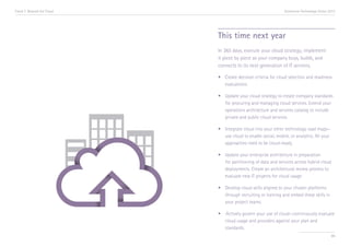 Trend 7. Beyond the Cloud                                        Accenture Technology Vision 2013




                            This time next year
                            In 365 days, execute your cloud strategy; implement
                            it piece by piece as your company buys, builds, and
                            connects to its next generation of IT services.

                            •	 Create decision criteria for cloud selection and readiness 	
                            	evaluations.

                            •	   Update your cloud strategy to create company standards 	
                            	    for procuring and managing cloud services. Extend your 	
                            	    operations architecture and services catalog to include 	
                            	    private and public cloud services.

                            •	 Integrate cloud into your other technology road maps—	
                            	 use cloud to enable social, mobile, or analytics. All your 	
                            	 approaches need to be cloud-ready.

                            •	   Update your enterprise architecture in preparation 		
                            	    for partitioning of data and services across hybrid cloud 	
                            	    deployments. Create an architectural review process to 	
                            	    evaluate new IT projects for cloud usage.

                            •	 Develop cloud skills aligned to your chosen platforms 	
                            	 through recruiting or training and embed these skills in 	
                            	 your project teams.

                            •	 ·Actively govern your use of cloud—continuously evaluate 	
                            	 cloud usage and providers against your plan and 		
                            	standards.
                                                                                              86
 