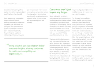 Trend 1. Relationships at Scale                                                                                                 Accenture Technology Vision 2013




their sales and marketing efforts, past transactions to inform current    Consumers aren’t just                    they’re travel guides. And, thanks to
scaling them when they succeed and conversations, using context to move   buyers any longer                        mobility, they can do it where they
scotching them when they fail.     from transactions to interactions,                                              want, when they want.
                                   and ultimately using their consumer    Key to making this transition is
Using analytics can also establish insight to infuse the interactions     understanding that consumers aren’t      The Cleveland Indians, a Major
deeper consumer insights,          with greater engagement and            just buyers anymore—they’ve evolved      League baseball team, is actively
allowing companies to create more  intimacy.                              into connected consumers. They’re        working to use its relationships
compelling user experiences. This                                         connected to social networks. They’re    with its most avid fans to create a
concept of mass personalization                                           connected to like-minded consumers.      group of evangelists to promote the
                                                                                                                         ii
enables businesses to customize                                           They’re connected to brands. That        team. The Indians’ Social Media Club
every interaction. Essentially,                                           means they also have the potential       incents fans to create a buzz about
they can begin to establish a                                             to be your advertisers. That’s a         the team through a myriad of social
relationship with consumers, using                                        powerful constituency to into.           channels, from Facebook to Tumblr.
                                                                                                                   More than just pointing fans to social
                                                                          Thanks to social media, consumers        forums, they are actively incenting
                                                                          have more opportunities than ever        them to participate, offering ticket


     “ Using analytics canallowing companies
                                                                          before to express likes, dislikes, and   discounts and, for active posters,
                           also establish deeper                          recommendations. They aren’t simply      chances to be invited to a special
                                                                          purchasing a product or service—         Social Suite in the ballpark and to
       consumer insights,                                                 they are doing a lot more. On Yelp,      share their comments about the
            to create more compelling user                                they’re detractors or cheerleaders.      game.


                                  ”
            experiences.                                                  On delivery.com and Menuism,
                                                                          they’re reviewers and advertisers. On    This paradigm brings immediacy to
                                                                          Spotify, they’re DJs offering music      social conversation—consumers have
                                                                          recommendations. On TripAdvisor,         the ability to bring friends together


                                                                                                                                                              9
 