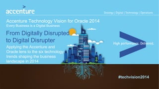 #techvision2014 
Accenture Technology Vision for Oracle 2014 
Every Business is a Digital Business 
From Digitally Disrupted 
to Digital Disrupter 
Applying the Accenture and 
Oracle lens to the six technology 
trends shaping the business 
landscape in 2014 
 