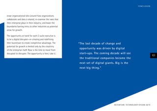 erase organizational silos around how organizations
collaborate and data is shared; re-examine the roles that
their enterprise plays in their industry; and lower the
boundaries barring entry to other industries as potential
areas for growth.
The opportunity at hand for each C-suite executive is
to be a digital disrupter—re-creating and redefining
their businesses to create competitive advantage. The
potential for growth is limited only by the creativity
of the enterprise itself. Now is the time to move from
disrupted to disrupter. The opportunity is here; take it.
101
ACCENTURE TECHNOLOGY VISION 2014
CONCLUSION
“The last decade of change and
opportunity was driven by digital
start-ups. The coming decade will see
the traditional companies become the
next set of digital giants. Big is the
next big thing.”
 