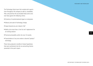 The Technology Vision team then worked with experts
from throughout the company to add to, consolidate,
filter, and prioritize the accumulated ideas and to test
each idea against the following criteria:
•	Certainty of transformational impact on enterprises
•	Velocity and scale of technology change
•	Impact beyond any one industry “silo”
•	Ability to be more than a “one for one” replacement for
an existing solution
•	Practical actionability within the next 12 months
•	Transcendence of any one vendor or discrete “product”
technology
These tests produced a handful of robust hypotheses
that were synthesized into the six overarching themes
presented in this year’s report.
ACCENTURE TECHNOLOGY VISION 2014
103
RESEARCH METHODOLOGY
 