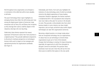 And throughout every organization, we anticipate a
re-estimation of the skills that will be most valuable,
at all levels.
This year’s Technology Vision report highlights six
emerging themes that reflect the shifts being seen now
among the digital power brokers of tomorrow: large
enterprises such as Tesco, GE, and Disney that recognize,
as they leverage their scale to redefine digital in their
industries, that big is the next big thing.
Collectively, these themes represent the newest
expression of Accenture’s stance that “every business is
a digital business.” They provide additional components
to Accenture’s multiyear perspective on technology’s
tectonic shifts and its impact on the strategies and
operational priorities for organizations worldwide
(see Figure 1).
Individually, each theme, from each year, highlights the
evolution of a key technology, some of which are already
central to the digital explorations of many leading
enterprises. Viewed in aggregate, the themes represent
a fundamental shift in the assumptions that companies
now must make as they plan for success in the decades
to come. They provide a richly detailed view from which
business leaders in every industry can draw insight,
inspiration, and, we hope, excitement about where digital
technologies can take their organizations tomorrow.
Becoming a digital business is no longer simply about
how we incorporate technology into our organizations;
it’s about how we use technology to reinvent those
organizations to get out in front of the dramatic
changes that technology is creating. For large enterprises
especially, the opportunity to shift from disrupted to
disrupter cannot be overstated. The question these
businesses must now ask is how they will use the next
three years to redefine their places in this new world.
ACCENTURE TECHNOLOGY VISION 2014
11
INTRODUCTION
 