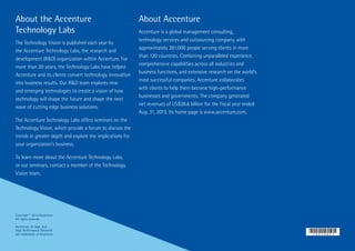 About the Accenture
Technology Labs
The Technology Vision is published each year by
the Accenture Technology Labs, the research and
development (R&D) organization within Accenture. For
more than 20 years, the Technology Labs have helped
Accenture and its clients convert technology innovation
into business results. Our R&D team explores new
and emerging technologies to create a vision of how
technology will shape the future and shape the next
wave of cutting edge business solutions.
The Accenture Technology Labs offers seminars on the
Technology Vision, which provide a forum to discuss the
trends in greater depth and explore the implications for
your organization’s business.
To learn more about the Accenture Technology Labs,
or our seminars, contact a member of the Technology
Vision team.
About Accenture
Accenture is a global management consulting,
technology services and outsourcing company, with
approximately 281,000 people serving clients in more
than 120 countries. Combining unparalleled experience,
comprehensive capabilities across all industries and
business functions, and extensive research on the world’s
most successful companies, Accenture collaborates
with clients to help them become high-performance
businesses and governments. The company generated
net revenues of US$28.6 billion for the fiscal year ended
Aug. 31, 2013. Its home page is www.accenture.com.
Copyright © 2014 Accenture
All rights reserved.
Accenture, its logo, and
High Performance Delivered
are trademarks of Accenture.
 