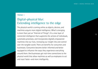 TREND 1
Digital–physical blur:
Extending intelligence to the edge
The physical world is coming online as objects, devices, and
machines acquire more digital intelligence. What’s emerging
is more than just an “Internet of Things”; it’s a new layer of
connected intelligence that augments the actions of individuals,
automates processes, and incorporates digitally empowered
machines into our lives, increasing our insight into and control
over the tangible world. There are benefits for consumers and
businesses. Consumers become better informed and better
equipped to influence the ways they experience everything
around them. And businesses get real-time connections to the
physical world that allow machines as well as employees to act
and react faster—and more intelligently.
ACCENTURE TECHNOLOGY VISION 2014
13
TREND 1: DIGITAL–PHYSICAL BLUR
 