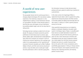 A world of new user
experiences
The way people interact with the world around them is
changing. Digital technologies offer new decision-making
experiences—from selecting a restaurant in a new
neighborhood to making a critical maintenance decision
on a gas pipeline. The power of these decision spaces is
that they give users real insights, not just information;
by providing valuable insight, users are one step closer to
taking action.
Technology has been evolving to enable this for the last
decade. The ubiquity of network connectivity and the
proliferation of smart devices (such as sensors, signs,
phones, tablets, lights, and drones) have created platforms
upon which every enterprise can innovate. In terms of
creating new consumer experiences, this is perhaps most
visible in the surging popularity of the “quantified self”
movement. Consumer wearables such as Nike’s FuelBand,
Adidas’s miCoach, and Fitbit track exercise and physical
activity in ways that allow users to easily gain insight
into their performance—often in real time—giving them
the information necessary to make decisions about
picking up the pace, going for another lap, or pushing for
a personal best.
In the urban context, the Copenhagen Wheel, a
replacement bicycle wheel, is able to augment the cycling
experience by sensing the pressure and effort exerted
on the bike’s pedals and adding motorized help when the
rider needs it; in doing so, it’s able to quantify physical
activity for the rider.
These quantified measurements are not isolated to
athletes or individuals. Osakidetza, the public health
system in the Basque region of Spain, is using Microsoft
Kinect devices to enable telemedicine treatment of
chronic patients. Using the Kinect devices, patients are
given not only a more natural way to interface with
technology but also new ways to experience medical
care. Using insights from the Kinect devices, physical
therapists get access to a wealth of granular data
that can be used to offer remote consultations and to
quantifiably gauge progress. In doing so, therapy sessions
can be more frequent, more targeted, and shorter, thus
reducing costs, improving outcomes, and reducing
patients’ recovery times.6
#techvision2014
16
TREND 1: DIGITAL–PHYSICAL BLUR
 