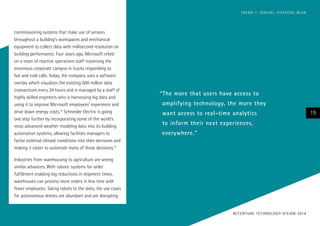commissioning systems that make use of sensors
throughout a building’s workspaces and mechanical
equipment to collect data with millisecond resolution on
building performance. Four years ago, Microsoft relied
on a team of reactive operations staff traversing the
enormous corporate campus in trucks responding to
hot and cold calls. Today, the company uses a software
overlay which visualizes the existing 500 million data
transactions every 24 hours and is managed by a staff of
highly skilled engineers who is harnessing big data and
using it to improve Microsoft employees’ experience and
drive down energy costs.12
Schneider Electric is going
one step further by incorporating some of the world’s
most advanced weather modeling data into its building
automation systems, allowing facilities managers to
factor external climate conditions into their decisions and
making it easier to automate many of those decisions.13
Industries from warehousing to agriculture are seeing
similar advances. With robotic systems for order
fulfillment enabling big reductions in shipment times,
warehouses can process more orders in less time with
fewer employees. Taking robots to the skies, the use cases
for autonomous drones are abundant and are disrupting
“The more that users have access to
amplifying technology, the more they
want access to real-time analytics
to inform their next experiences,
everywhere.”
19
ACCENTURE TECHNOLOGY VISION 2014
TREND 1: DIGITAL–PHYSICAL BLUR
 